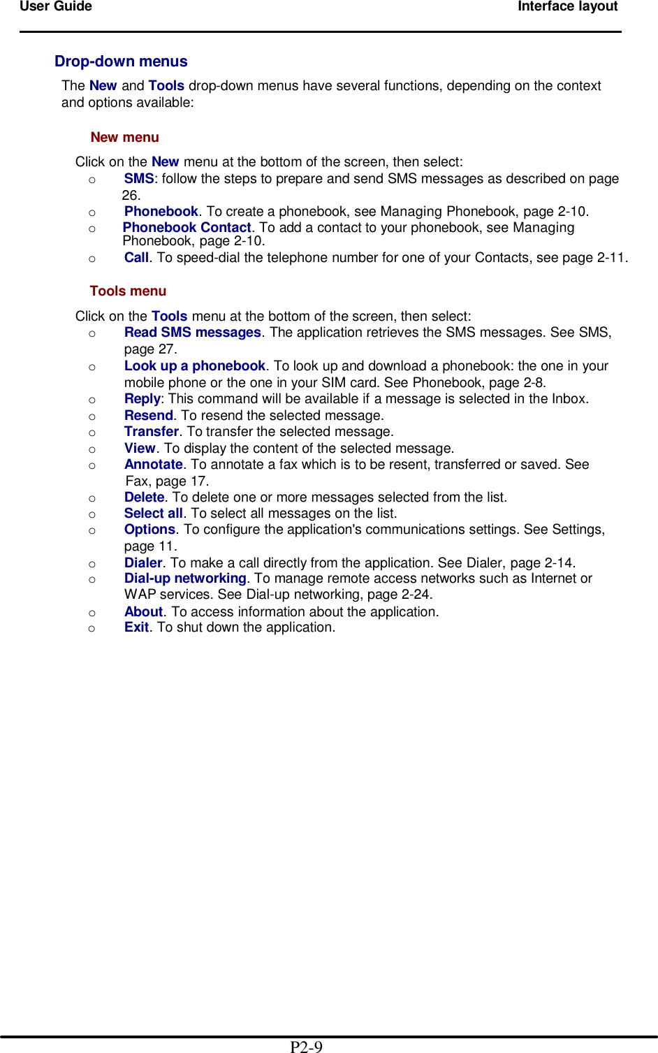  User Guide        Interface layout                                                                            Drop-down menus       The New and Tools drop-down menus have several functions, depending on the context        and options available:          New menu          Click on the New menu at the bottom of the screen, then select:         o SMS: follow the steps to prepare and send SMS messages as described on page          26.         o Phonebook. To create a phonebook, see Managing Phonebook, page 2-10.         o Phonebook Contact. To add a contact to your phonebook, see Managing Phonebook, page 2-10.         o Call. To speed-dial the telephone number for one of your Contacts, see page 2-11.        Tools menu          Click on the Tools menu at the bottom of the screen, then select:         o Read SMS messages. The application retrieves the SMS messages. See SMS,                  page 27.         o Look up a phonebook. To look up and download a phonebook: the one in your                  mobile phone or the one in your SIM card. See Phonebook, page 2-8.         o Reply: This command will be available if a message is selected in the Inbox.         o Resend. To resend the selected message.         o Transfer. To transfer the selected message.         o View. To display the content of the selected message.         o Annotate. To annotate a fax which is to be resent, transferred or saved. See           Fax, page 17.         o Delete. To delete one or more messages selected from the list.         o Select all. To select all messages on the list.         o Options. To configure the application's communications settings. See Settings,                  page 11.         o Dialer. To make a call directly from the application. See Dialer, page 2-14.         o Dial-up networking. To manage remote access networks such as Internet or                WAP services. See Dial-up networking, page 2-24.         o About. To access information about the application.           o Exit. To shut down the application.                                                    P2-9  