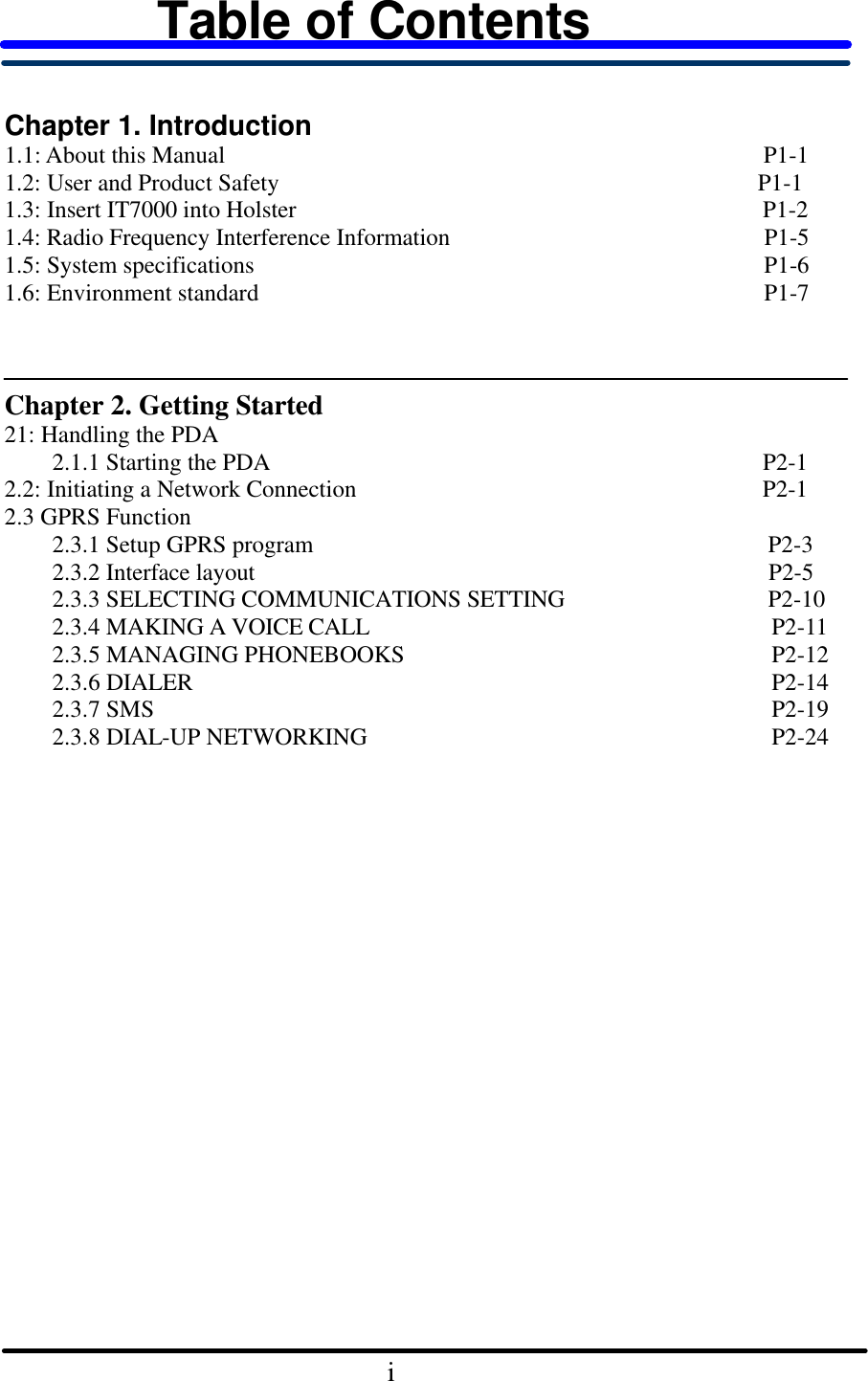 Table of Contents    Chapter 1. Introduction   1.1: About this Manual                                             P1-1 1.2: User and Product Safety                                        P1-1 1.3: Insert IT7000 into Holster                                       P1-2 1.4: Radio Frequency Interference Information P1-5 1.5: System specifications P1-6 1.6: Environment standard P1-7      Chapter 2. Getting Started 21: Handling the PDA       2.1.1 Starting the PDA P2-1 2.2: Initiating a Network Connection P2-1 2.3 GPRS Function     2.3.1 Setup GPRS program                                      P2-3     2.3.2 Interface layout P2-5     2.3.3 SELECTING COMMUNICATIONS SETTING                 P2-10     2.3.4 MAKING A VOICE CALL P2-11     2.3.5 MANAGING PHONEBOOKS P2-12     2.3.6 DIALER P2-14     2.3.7 SMS P2-19     2.3.8 DIAL-UP NETWORKING P2-24                                                       i    