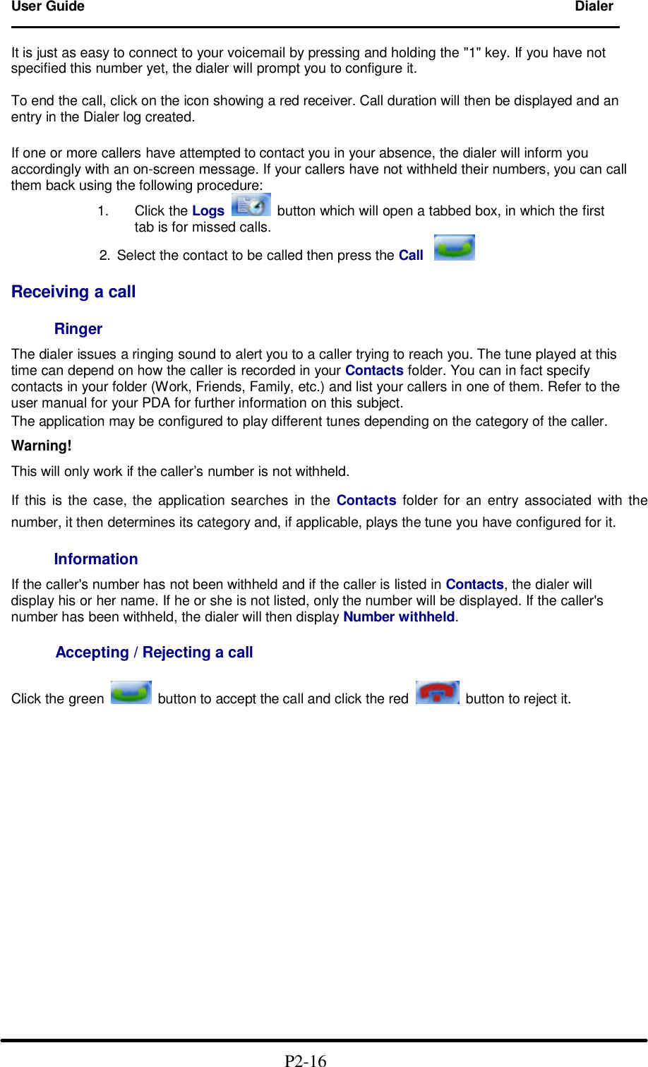 User Guide Dialer                                                                        It is just as easy to connect to your voicemail by pressing and holding the "1" key. If you have not specified this number yet, the dialer will prompt you to configure it.  To end the call, click on the icon showing a red receiver. Call duration will then be displayed and an entry in the Dialer log created.  If one or more callers have attempted to contact you in your absence, the dialer will inform you accordingly with an on-screen message. If your callers have not withheld their numbers, you can call them back using the following procedure: 1. Click the Logs  button which will open a tabbed box, in which the first   tab is for missed calls.           2. Select the contact to be called then press the Call   Receiving a call  Ringer  The dialer issues a ringing sound to alert you to a caller trying to reach you. The tune played at this time can depend on how the caller is recorded in your Contacts folder. You can in fact specify contacts in your folder (Work, Friends, Family, etc.) and list your callers in one of them. Refer to the user manual for your PDA for further information on this subject. The application may be configured to play different tunes depending on the category of the caller.  Warning!  This will only work if the caller&rsquo;s number is not withheld.  If this is the case, the application searches in the Contacts folder for an entry associated with the number, it then determines its category and, if applicable, plays the tune you have configured for it.  Information  If the caller's number has not been withheld and if the caller is listed in Contacts, the dialer will display his or her name. If he or she is not listed, only the number will be displayed. If the caller's number has been withheld, the dialer will then display Number withheld.       Accepting / Rejecting a call  Click the green    button to accept the call and click the red    button to reject it.                                                 P2-16   
