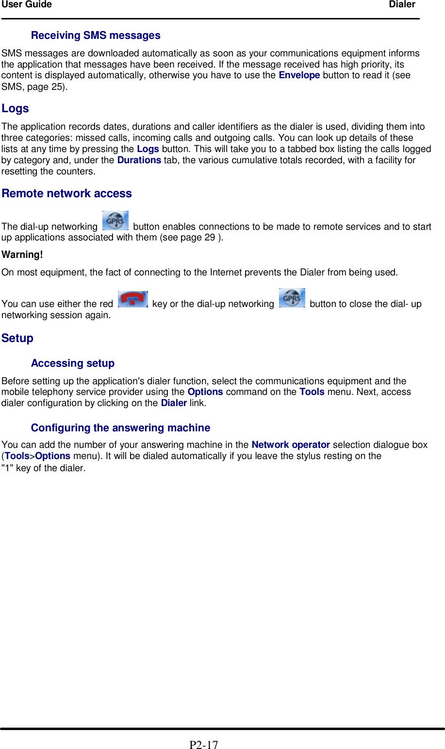 User Guide Dialer                                                                        Receiving SMS messages  SMS messages are downloaded automatically as soon as your communications equipment informs the application that messages have been received. If the message received has high priority, its content is displayed automatically, otherwise you have to use the Envelope button to read it (see SMS, page 25).  Logs  The application records dates, durations and caller identifiers as the dialer is used, dividing them into three categories: missed calls, incoming calls and outgoing calls. You can look up details of these lists at any time by pressing the Logs button. This will take you to a tabbed box listing the calls logged by category and, under the Durations tab, the various cumulative totals recorded, with a facility for resetting the counters.  Remote network access  The dial-up networking    button enables connections to be made to remote services and to start up applications associated with them (see page 29 ).  Warning!  On most equipment, the fact of connecting to the Internet prevents the Dialer from being used.  You can use either the red    key or the dial-up networking    button to close the dial- up networking session again.  Setup  Accessing setup  Before setting up the application's dialer function, select the communications equipment and the mobile telephony service provider using the Options command on the Tools menu. Next, access dialer configuration by clicking on the Dialer link.  Configuring the answering machine  You can add the number of your answering machine in the Network operator selection dialogue box (Tools>Options menu). It will be dialed automatically if you leave the stylus resting on the "1" key of the dialer.                                                   P2-17  