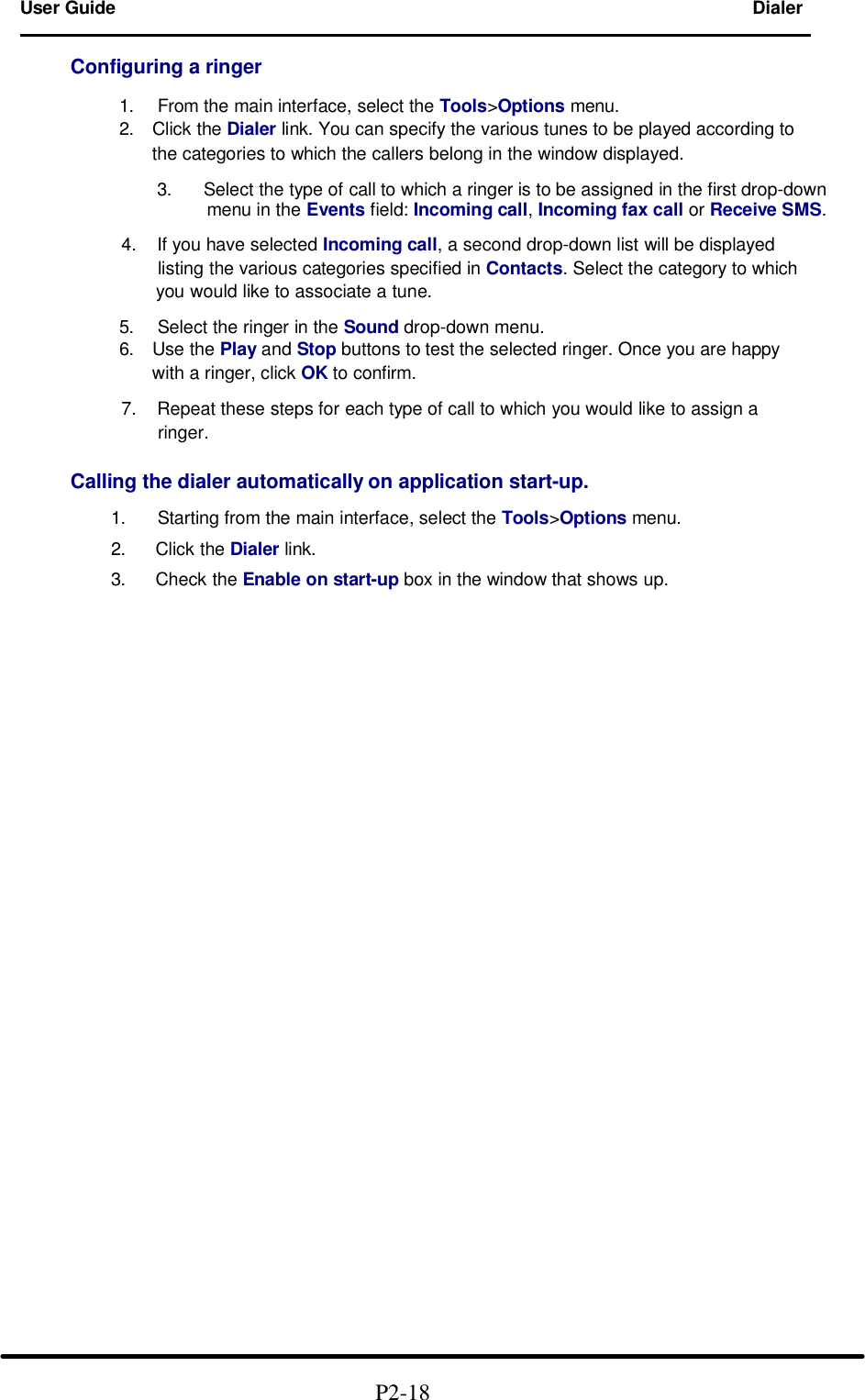 User Guide Dialer                                                                             Configuring a ringer        1. From the main interface, select the Tools>Options menu.       2.  Click the Dialer link. You can specify the various tunes to be played according to            the categories to which the callers belong in the window displayed.       3. Select the type of call to which a ringer is to be assigned in the first drop-down menu in the Events field: Incoming call, Incoming fax call or Receive SMS.  4. If you have selected Incoming call, a second drop-down list will be displayed       listing the various categories specified in Contacts. Select the category to which       you would like to associate a tune.        5. Select the ringer in the Sound drop-down menu.       6.  Use the Play and Stop buttons to test the selected ringer. Once you are happy            with a ringer, click OK to confirm.  7. Repeat these steps for each type of call to which you would like to assign a       ringer.       Calling the dialer automatically on application start-up.       1. Starting from the main interface, select the Tools>Options menu.       2.  Click the Dialer link.       3.  Check the Enable on start-up box in the window that shows up.                                                              P2-18   