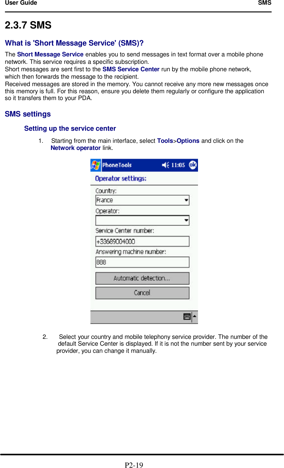 User Guide   SMS                                                                        2.3.7 SMS  What is 'Short Message Service' (SMS)?  The Short Message Service enables you to send messages in text format over a mobile phone network. This service requires a specific subscription. Short messages are sent first to the SMS Service Center run by the mobile phone network, which then forwards the message to the recipient. Received messages are stored in the memory. You cannot receive any more new messages once this memory is full. For this reason, ensure you delete them regularly or configure the application so it transfers them to your PDA.  SMS settings           Setting up the service center        1. Starting from the main interface, select Tools>Options and click on the       Network operator link.    2. Select your country and mobile telephony service provider. The number of the      default Service Center is displayed. If it is not the number sent by your service        provider, you can change it manually.                                              P2-19   
