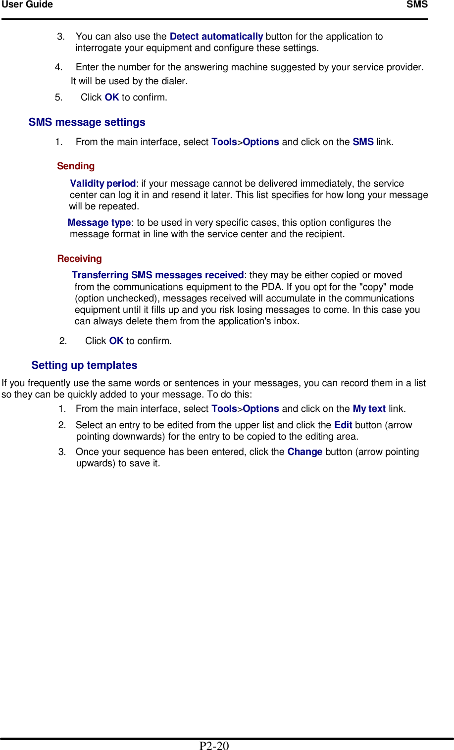 User Guide   SMS                                                                                 3. You can also use the Detect automatically button for the application to                    interrogate your equipment and configure these settings.              4. Enter the number for the answering machine suggested by your service provider.                 It will be used by the dialer.              5.   Click OK to confirm.       SMS message settings        1. From the main interface, select Tools>Options and click on the SMS link.           Sending             Validity period: if your message cannot be delivered immediately, the service              center can log it in and resend it later. This list specifies for how long your message               will be repeated.            Message type: to be used in very specific cases, this option configures the              message format in line with the service center and the recipient.             Receiving              Transferring SMS messages received: they may be either copied or moved               from the communications equipment to the PDA. If you opt for the "copy" mode             (option unchecked), messages received will accumulate in the communications                 equipment until it fills up and you risk losing messages to come. In this case you               can always delete them from the application's inbox.               2.   Click OK to confirm.  Setting up templates  If you frequently use the same words or sentences in your messages, you can record them in a list so they can be quickly added to your message. To do this: 1. From the main interface, select Tools>Options and click on the My text link. 2. Select an entry to be edited from the upper list and click the Edit button (arrow pointing downwards) for the entry to be copied to the editing area. 3. Once your sequence has been entered, click the Change button (arrow pointing upwards) to save it.                                                    P2-20   