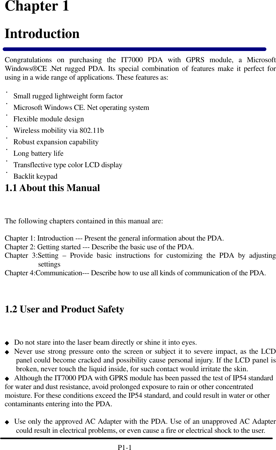         Chapter 1 Introduction  Congratulations on purchasing the IT7000 PDA with GPRS module, a Microsoft Windows&reg;CE .Net rugged PDA. Its special combination of features make it perfect for using in a wide range of applications. These features as:    ˙Small rugged lightweight form factor ˙Microsoft Windows CE. Net operating system ˙Flexible module design  ˙Wireless mobility via 802.11b ˙Robust expansion capability ˙Long battery life   ˙Transflective type color LCD display ˙Backlit keypad 1.1 About this Manual   The following chapters contained in this manual are:  Chapter 1: Introduction --- Present the general information about the PDA. Chapter 2: Getting started --- Describe the basic use of the PDA. Chapter 3:Setting &ndash; Provide basic instructions for customizing the PDA by adjusting settings Chapter 4:Communication--- Describe how to use all kinds of communication of the PDA.    1.2 User and Product Safety ◆ Do not stare into the laser beam directly or shine it into eyes. ◆ Never use strong pressure onto the screen or subject it to severe impact, as the LCD panel could become cracked and possibility cause personal injury. If the LCD panel is broken, never touch the liquid inside, for such contact would irritate the skin. ◆ Although the IT7000 PDA with GPRS module has been passed the test of IP54 standard for water and dust resistance, avoid prolonged exposure to rain or other concentrated moisture. For these conditions exceed the IP54 standard, and could result in water or other contaminants entering into the PDA.    ◆ Use only the approved AC Adapter with the PDA. Use of an unapproved AC Adapter could result in electrical problems, or even cause a fire or electrical shock to the user.                                P1-1         