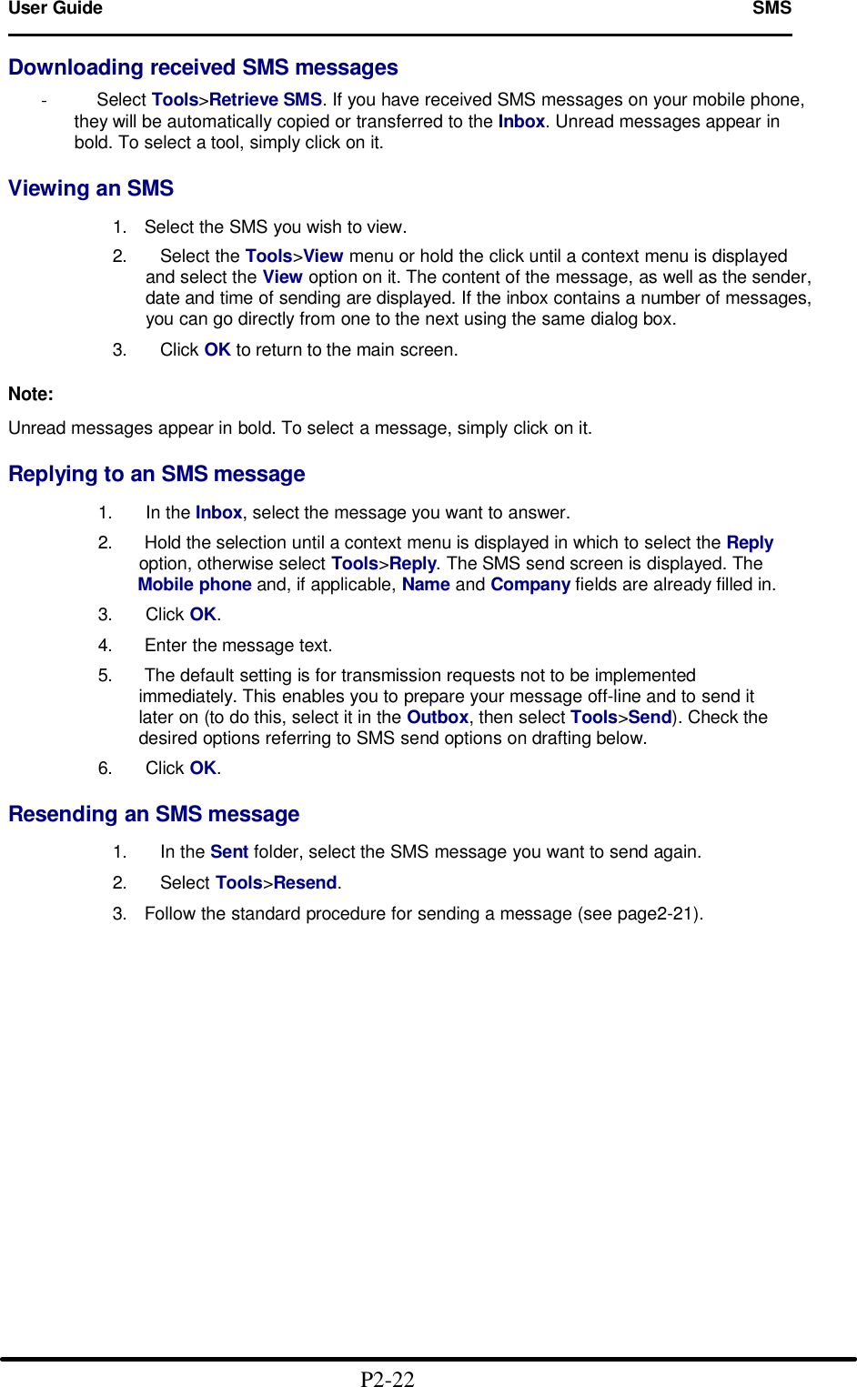 User Guide   SMS                                                                        Downloading received SMS messages  -     Select Tools>Retrieve SMS. If you have received SMS messages on your mobile phone, they will be automatically copied or transferred to the Inbox. Unread messages appear in bold. To select a tool, simply click on it.  Viewing an SMS  1. Select the SMS you wish to view. 2.   Select the Tools>View menu or hold the click until a context menu is displayed and select the View option on it. The content of the message, as well as the sender, date and time of sending are displayed. If the inbox contains a number of messages, you can go directly from one to the next using the same dialog box.  3.   Click OK to return to the main screen.  Note:  Unread messages appear in bold. To select a message, simply click on it.  Replying to an SMS message             1.   In the Inbox, select the message you want to answer.             2. Hold the selection until a context menu is displayed in which to select the Reply                   option, otherwise select Tools>Reply. The SMS send screen is displayed. The                  Mobile phone and, if applicable, Name and Company fields are already filled in.             3.   Click OK.             4. Enter the message text.             5. The default setting is for transmission requests not to be implemented                     immediately. This enables you to prepare your message off-line and to send it                   later on (to do this, select it in the Outbox, then select Tools>Send). Check the                   desired options referring to SMS send options on drafting below.             6.   Click OK.  Resending an SMS message  1.   In the Sent folder, select the SMS message you want to send again.  2.   Select Tools>Resend.  3. Follow the standard procedure for sending a message (see page2-21).                                                 P2-22  