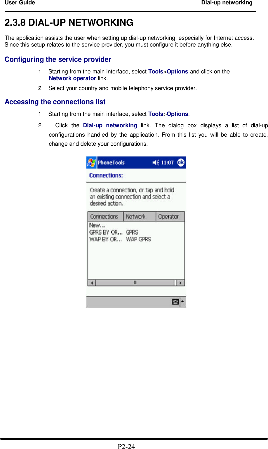 User Guide Dial-up networking                                                                        2.3.8 DIAL-UP NETWORKING  The application assists the user when setting up dial-up networking, especially for Internet access. Since this setup relates to the service provider, you must configure it before anything else.  Configuring the service provider  1. Starting from the main interface, select Tools>Options and click on the Network operator link.  2. Select your country and mobile telephony service provider.  Accessing the connections list  1. Starting from the main interface, select Tools>Options.  2.   Click the Dial-up networking link. The dialog box displays a list of dial-up configurations handled by the application. From this list you will be able to create, change and delete your configurations.                                                  P2-24  