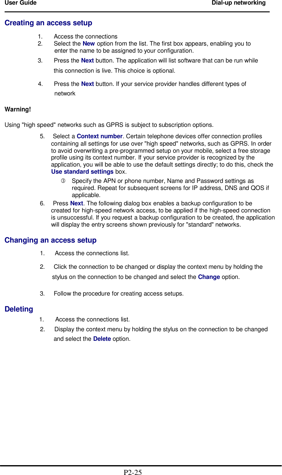 User Guide Dial-up networking                                                                        Creating an access setup              1.   Access the connections             2.   Select the New option from the list. The first box appears, enabling you to                     enter the name to be assigned to your configuration.             3.   Press the Next button. The application will list software that can be run while                   this connection is live. This choice is optional.   4.    Press the Next button. If your service provider handles different types of       network    Warning!  Using "high speed" networks such as GPRS is subject to subscription options.  5.  Select a Context number. Certain telephone devices offer connection profiles    containing all settings for use over "high speed" networks, such as GPRS. In order to avoid overwriting a pre-programmed setup on your mobile, select a free storage profile using its context number. If your service provider is recognized by the application, you will be able to use the default settings directly; to do this, check the Use standard settings box. &fnof; Specify the APN or phone number, Name and Password settings as required. Repeat for subsequent screens for IP address, DNS and QOS if applicable. 6.  Press Next. The following dialog box enables a backup configuration to be   created for high-speed network access, to be applied if the high-speed connection is unsuccessful. If you request a backup configuration to be created, the application will display the entry screens shown previously for "standard" networks.  Changing an access setup  1.  Access the connections list.  2.   Click the connection to be changed or display the context menu by holding the         stylus on the connection to be changed and select the Change option.    3.   Follow the procedure for creating access setups.  Deleting          1.   Access the connections list.                       2.    Display the context menu by holding the stylus on the connection to be changed                     and select the Delete option.                                             P2-25 