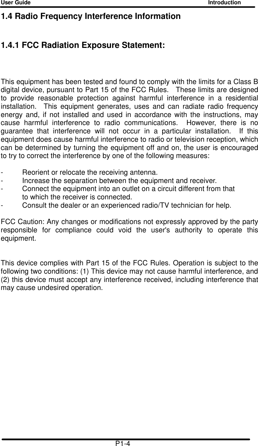 User Guide Introduction  1.4 Radio Frequency Interference Information 1.4.1 FCC Radiation Exposure Statement:  This equipment has been tested and found to comply with the limits for a Class B digital device, pursuant to Part 15 of the FCC Rules.  These limits are designed to provide reasonable protection against harmful interference in a residential installation.  This equipment generates, uses and can radiate radio frequency energy and, if not installed and used in accordance with the instructions, may cause harmful interference to radio communications.  However, there is no guarantee that interference will not occur in a particular installation.  If this equipment does cause harmful interference to radio or television reception, which can be determined by turning the equipment off and on, the user is encouraged to try to correct the interference by one of the following measures:  - Reorient or relocate the receiving antenna. - Increase the separation between the equipment and receiver. - Connect the equipment into an outlet on a circuit different from that to which the receiver is connected. - Consult the dealer or an experienced radio/TV technician for help.  FCC Caution: Any changes or modifications not expressly approved by the party responsible for compliance could void the user's authority to operate this equipment.   This device complies with Part 15 of the FCC Rules. Operation is subject to the following two conditions: (1) This device may not cause harmful interference, and (2) this device must accept any interference received, including interference that may cause undesired operation.                    P1-4 