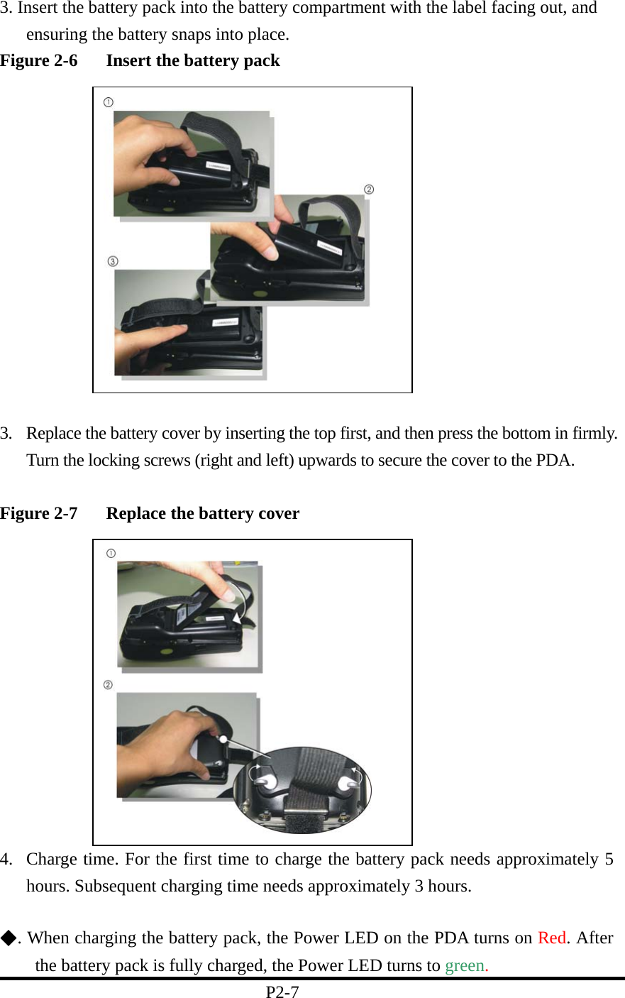 3. Insert the battery pack into the battery compartment with the label facing out, and ensuring the battery snaps into place.   Figure 2-6  Insert the battery pack              3.  Replace the battery cover by inserting the top first, and then press the bottom in firmly. Turn the locking screws (right and left) upwards to secure the cover to the PDA.    Figure 2-7  Replace the battery cover             4.  Charge time. For the first time to charge the battery pack needs approximately 5 hours. Subsequent charging time needs approximately 3 hours.    ◆. When charging the battery pack, the Power LED on the PDA turns on Red. After the battery pack is fully charged, the Power LED turns to green.                               P2-7   