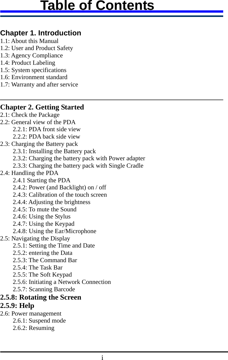 Table of Contents    Chapter 1. Introduction   1.1: About this Manual 1.2: User and Product Safety 1.3: Agency Compliance 1.4: Product Labeling 1.5: System specifications 1.6: Environment standard 1.7: Warranty and after service     Chapter 2. Getting Started 2.1: Check the Package 2.2: General view of the PDA   2.2.1: PDA front side view   2.2.2: PDA back side view 2.3: Charging the Battery pack   2.3.1: Installing the Battery pack   2.3.2: Charging the battery pack with Power adapter   2.3.3: Charging the battery pack with Single Cradle 2.4: Handling the PDA     2.4.1 Starting the PDA 2.4.2: Power (and Backlight) on / off   2.4.3: Calibration of the touch screen 2.4.4: Adjusting the brightness 2.4.5: To mute the Sound 2.4.6: Using the Stylus 2.4.7: Using the Keypad 2.4.8: Using the Ear/Microphone   2.5: Navigating the Display 2.5.1: Setting the Time and Date 2.5.2: entering the Data 2.5.3: The Command Bar 2.5.4: The Task Bar 2.5.5: The Soft Keypad 2.5.6: Initiating a Network Connection 2.5.7: Scanning Barcode 2.5.8: Rotating the Screen 2.5.9: Help   2.6: Power management   2.6.1: Suspend mode 2.6.2: Resuming                                    i 