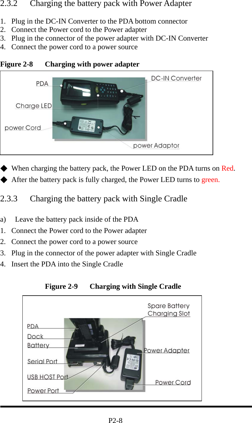 2.3.2  Charging the battery pack with Power Adapter  1.  Plug in the DC-IN Converter to the PDA bottom connector   2.  Connect the Power cord to the Power adapter 3.  Plug in the connector of the power adapter with DC-IN Converter   4.  Connect the power cord to a power source  Figure 2-8  Charging with power adapter            ◆  When charging the battery pack, the Power LED on the PDA turns on Red.  ◆  After the battery pack is fully charged, the Power LED turns to green.  2.3.3  Charging the battery pack with Single Cradle  a)  Leave the battery pack inside of the PDA 1.  Connect the Power cord to the Power adapter 2.  Connect the power cord to a power source 3.  Plug in the connector of the power adapter with Single Cradle 4.  Insert the PDA into the Single Cradle    Figure 2-9  Charging with Single Cradle                                         P2-8   
