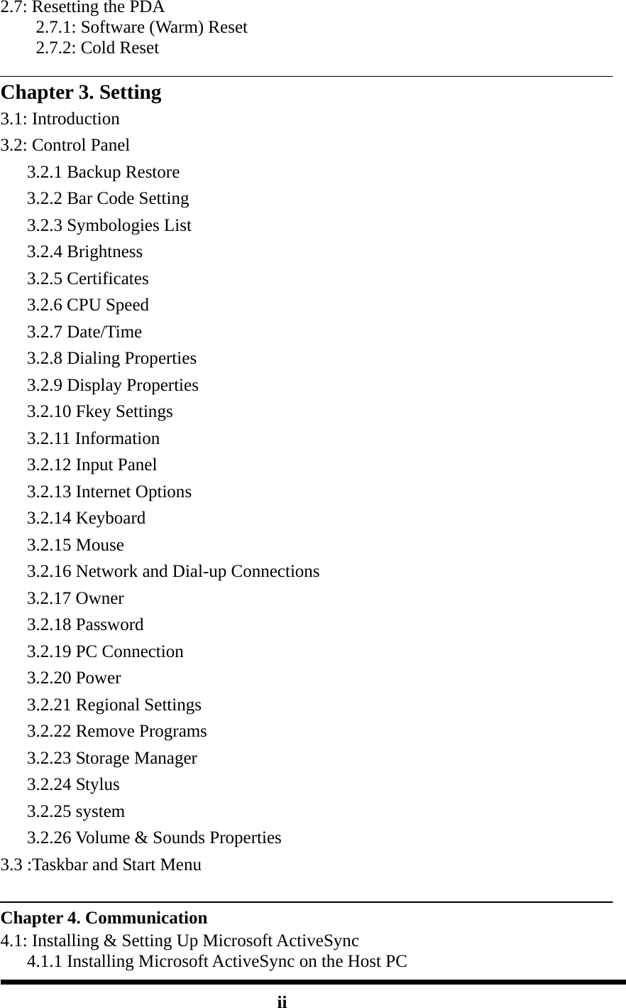 2.7: Resetting the PDA 2.7.1: Software (Warm) Reset 2.7.2: Cold Reset  Chapter 3. Setting 3.1: Introduction 3.2: Control Panel    3.2.1 Backup Restore    3.2.2 Bar Code Setting    3.2.3 Symbologies List    3.2.4 Brightness    3.2.5 Certificates    3.2.6 CPU Speed    3.2.7 Date/Time    3.2.8 Dialing Properties    3.2.9 Display Properties    3.2.10 Fkey Settings    3.2.11 Information    3.2.12 Input Panel    3.2.13 Internet Options    3.2.14 Keyboard    3.2.15 Mouse       3.2.16 Network and Dial-up Connections    3.2.17 Owner    3.2.18 Password    3.2.19 PC Connection    3.2.20 Power    3.2.21 Regional Settings    3.2.22 Remove Programs    3.2.23 Storage Manager    3.2.24 Stylus    3.2.25 system    3.2.26 Volume &amp; Sounds Properties 3.3 :Taskbar and Start Menu  Chapter 4. Communication 4.1: Installing &amp; Setting Up Microsoft ActiveSync       4.1.1 Installing Microsoft ActiveSync on the Host PC     ii 