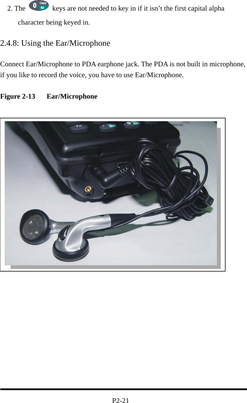   2. The    keys are not needed to key in if it isn’t the first capital alpha character being keyed in.  2.4.8: Using the Ear/Microphone  Connect Ear/Microphone to PDA earphone jack. The PDA is not built in microphone, if you like to record the voice, you have to use Ear/Microphone.    Figure 2-13   Ear/Microphone                 2.5: Navigating the Display  2.5.1: Setting the Date and Time                                          P2-21 