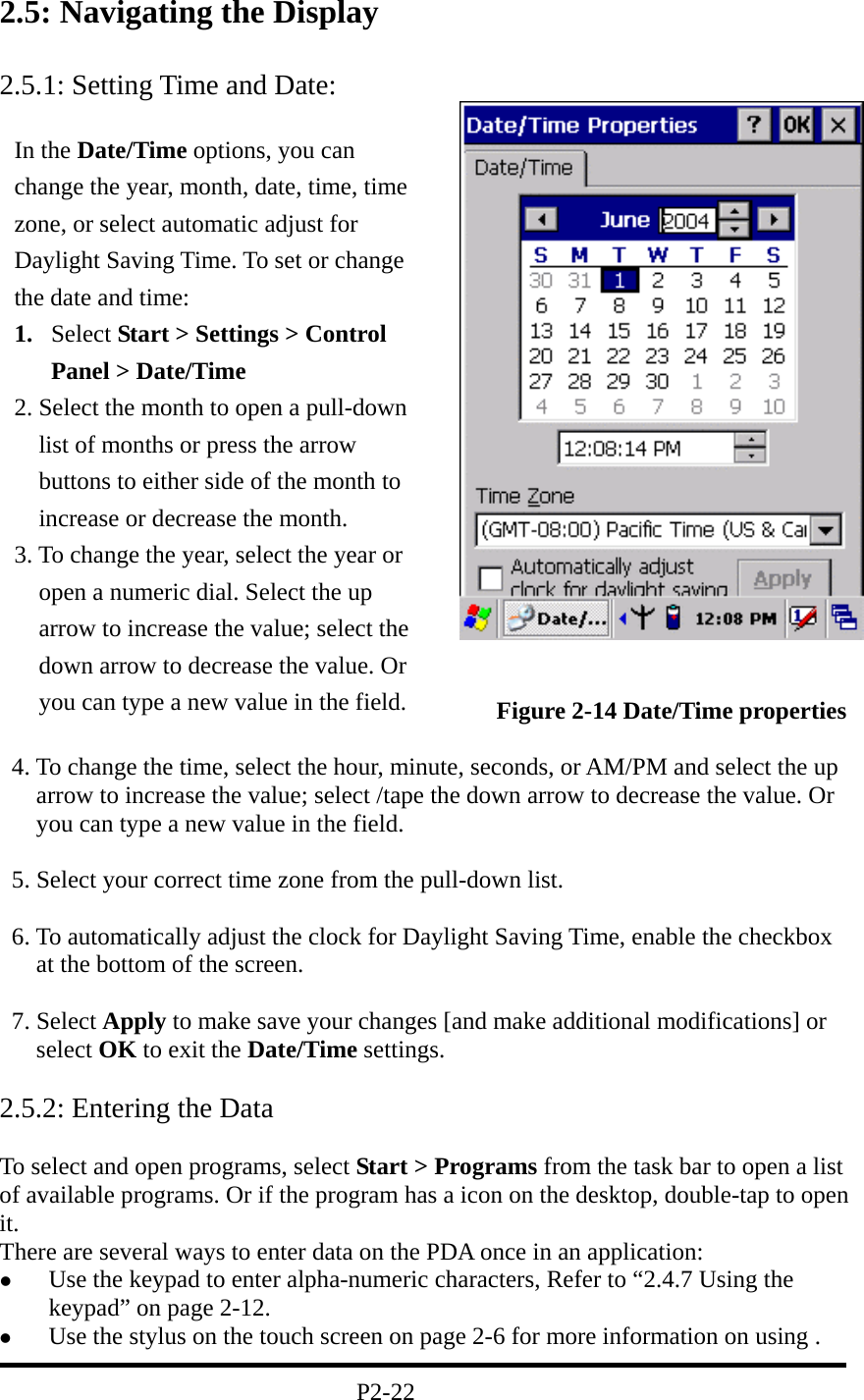 2.5: Navigating the Display  2.5.1: Setting Time and Date:                    Figure 2-14 Date/Time properties     4. To change the time, select the hour, minute, seconds, or AM/PM and select the up arrow to increase the value; select /tape the down arrow to decrease the value. Or you can type a new value in the field.    5. Select your correct time zone from the pull-down list.    6. To automatically adjust the clock for Daylight Saving Time, enable the checkbox at the bottom of the screen.   7. Select Apply to make save your changes [and make additional modifications] or select OK to exit the Date/Time settings.  2.5.2: Entering the Data  To select and open programs, select Start &gt; Programs from the task bar to open a list of available programs. Or if the program has a icon on the desktop, double-tap to open it. There are several ways to enter data on the PDA once in an application:   Use the keypad to enter alpha-numeric characters, Refer to “2.4.7 Using the keypad” on page 2-12.   Use the stylus on the touch screen on page 2-6 for more information on using .                                            P2-22 In the Date/Time options, you can change the year, month, date, time, time zone, or select automatic adjust for Daylight Saving Time. To set or change the date and time: 1.  Select Start &gt; Settings &gt; Control Panel &gt; Date/Time 2. Select the month to open a pull-down list of months or press the arrow buttons to either side of the month to increase or decrease the month. 3. To change the year, select the year or open a numeric dial. Select the up arrow to increase the value; select the down arrow to decrease the value. Or you can type a new value in the field. 
