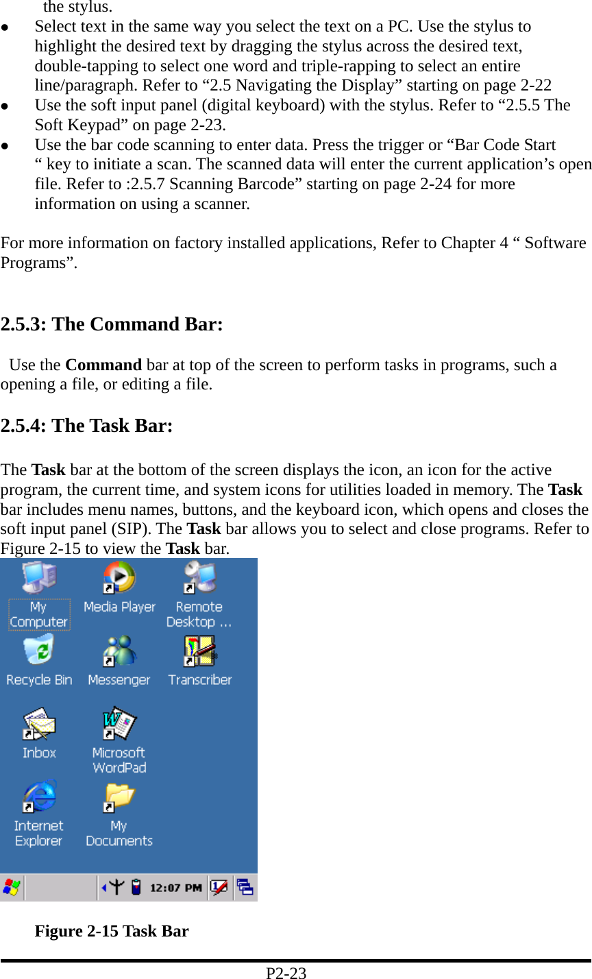 the stylus.   Select text in the same way you select the text on a PC. Use the stylus to highlight the desired text by dragging the stylus across the desired text, double-tapping to select one word and triple-rapping to select an entire line/paragraph. Refer to “2.5 Navigating the Display” starting on page 2-22   Use the soft input panel (digital keyboard) with the stylus. Refer to “2.5.5 The Soft Keypad” on page 2-23.   Use the bar code scanning to enter data. Press the trigger or “Bar Code Start “ key to initiate a scan. The scanned data will enter the current application’s open file. Refer to :2.5.7 Scanning Barcode” starting on page 2-24 for more information on using a scanner.  For more information on factory installed applications, Refer to Chapter 4 “ Software Programs”.   2.5.3: The Command Bar:   Use the Command bar at top of the screen to perform tasks in programs, such a opening a file, or editing a file.    2.5.4: The Task Bar:  The Task bar at the bottom of the screen displays the icon, an icon for the active program, the current time, and system icons for utilities loaded in memory. The Task bar includes menu names, buttons, and the keyboard icon, which opens and closes the soft input panel (SIP). The Task bar allows you to select and close programs. Refer to Figure 2-15 to view the Task bar.       Figure 2-15 Task Bar  P2-23 