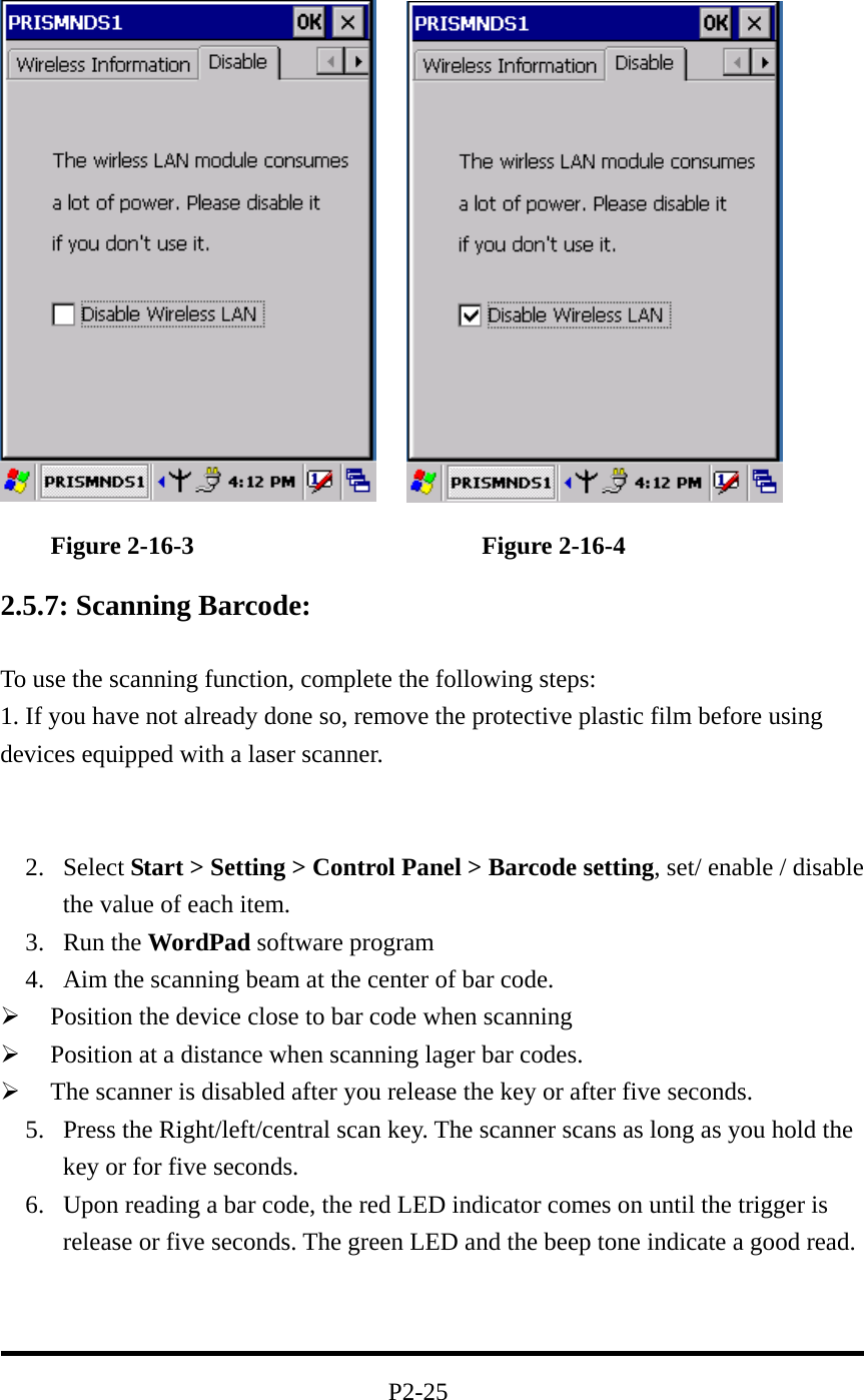            Figure 2-16-3                       Figure 2-16-4  2.5.7: Scanning Barcode:  To use the scanning function, complete the following steps: 1. If you have not already done so, remove the protective plastic film before using devices equipped with a laser scanner.                          2. Select Start &gt; Setting &gt; Control Panel &gt; Barcode setting, set/ enable / disable the value of each item. 3. Run the WordPad software program 4.  Aim the scanning beam at the center of bar code.   Position the device close to bar code when scanning   Position at a distance when scanning lager bar codes.   The scanner is disabled after you release the key or after five seconds. 5.  Press the Right/left/central scan key. The scanner scans as long as you hold the key or for five seconds. 6.  Upon reading a bar code, the red LED indicator comes on until the trigger is release or five seconds. The green LED and the beep tone indicate a good read.    P2-25 