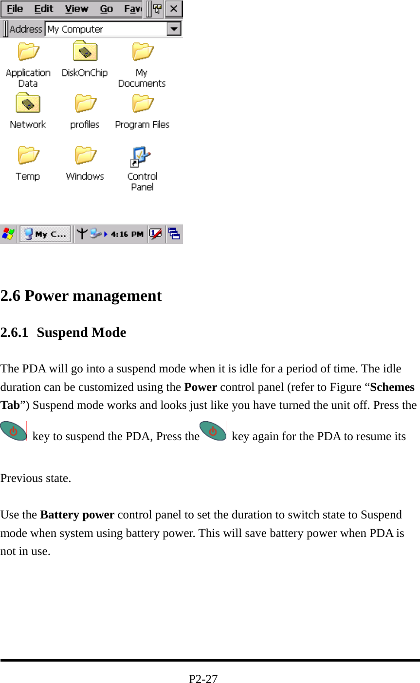   2.6 Power management 2.6.1 Suspend Mode  The PDA will go into a suspend mode when it is idle for a period of time. The idle duration can be customized using the Power control panel (refer to Figure “Schemes Tab”) Suspend mode works and looks just like you have turned the unit off. Press the     key to suspend the PDA, Press the   key again for the PDA to resume its                               Previous state.  Use the Battery power control panel to set the duration to switch state to Suspend mode when system using battery power. This will save battery power when PDA is not in use.         P2-27 