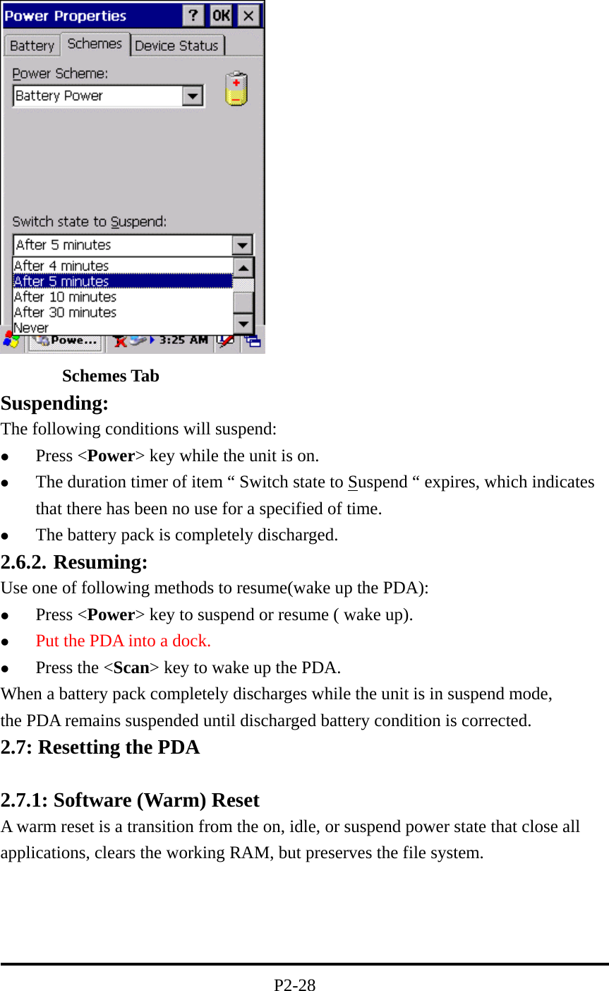         Schemes Tab Suspending: The following conditions will suspend:   Press &lt;Power&gt; key while the unit is on.   The duration timer of item “ Switch state to Suspend “ expires, which indicates that there has been no use for a specified of time.   The battery pack is completely discharged. 2.6.2. Resuming: Use one of following methods to resume(wake up the PDA):   Press &lt;Power&gt; key to suspend or resume ( wake up).   Put the PDA into a dock.   Press the &lt;Scan&gt; key to wake up the PDA. When a battery pack completely discharges while the unit is in suspend mode,                      the PDA remains suspended until discharged battery condition is corrected. 2.7: Resetting the PDA  2.7.1: Software (Warm) Reset A warm reset is a transition from the on, idle, or suspend power state that close all applications, clears the working RAM, but preserves the file system.     P2-28 