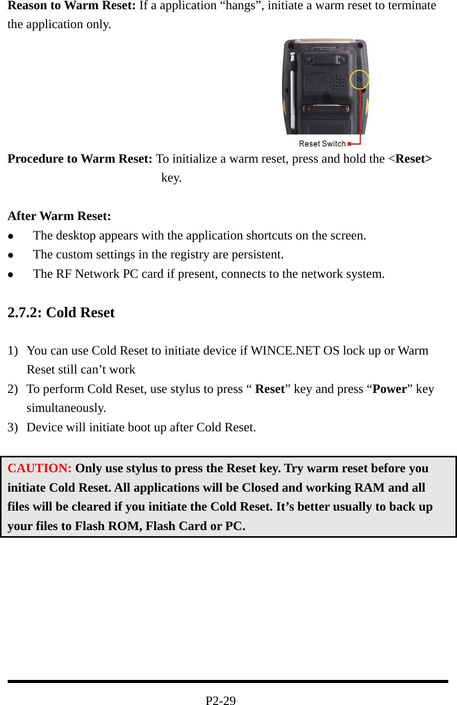  Reason to Warm Reset: If a application “hangs”, initiate a warm reset to terminate the application only.   Procedure to Warm Reset: To initialize a warm reset, press and hold the &lt;Reset&gt; key.  After Warm Reset:   The desktop appears with the application shortcuts on the screen.   The custom settings in the registry are persistent.   The RF Network PC card if present, connects to the network system.  2.7.2: Cold Reset  1)  You can use Cold Reset to initiate device if WINCE.NET OS lock up or Warm Reset still can’t work 2)  To perform Cold Reset, use stylus to press “ Reset” key and press “Power” key simultaneously. 3)  Device will initiate boot up after Cold Reset.    CAUTION: Only use stylus to press the Reset key. Try warm reset before you initiate Cold Reset. All applications will be Closed and working RAM and all files will be cleared if you initiate the Cold Reset. It’s better usually to back up your files to Flash ROM, Flash Card or PC.          P2-29 