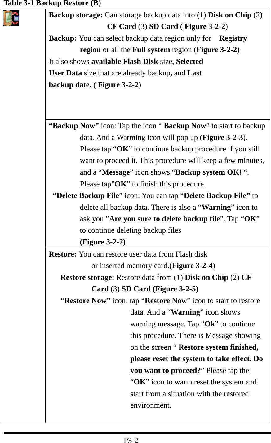 Table 3-1 Backup Restore (B) Backup storage: Can storage backup data into (1) Disk on Chip (2) CF Card (3) SD Card ( Figure 3-2-2) Backup: You can select backup data region only for    Registry region or all the Full system region (Figure 3-2-2) It also shows available Flash Disk size, Selected User Data size that are already backup, and Last backup date. ( Figure 3-2-2)  “Backup Now” icon: Tap the icon “ Backup Now” to start to backup data. And a Warming icon will pop up (Figure 3-2-3). Please tap “OK” to continue backup procedure if you still want to proceed it. This procedure will keep a few minutes, and a “Message” icon shows “Backup system OK! “. Please tap”OK” to finish this procedure.   “Delete Backup File” icon: You can tap “Delete Backup File” to delete all backup data. There is also a “Warning” icon to ask you ”Are you sure to delete backup file”. Tap “OK” to continue deleting backup files         (Figure 3-2-2)  Restore: You can restore user data from Flash disk         or inserted memory card.(Figure 3-2-4)    Restore storage: Restore data from (1) Disk on Chip (2) CF Card (3) SD Card (Figure 3-2-5)    “Restore Now” icon: tap “Restore Now” icon to start to restore data. And a “Warning” icon shows warning message. Tap “Ok” to continue this procedure. There is Message showing on the screen “ Restore system finished, please reset the system to take effect. Do you want to proceed?” Please tap the “OK” icon to warm reset the system and start from a situation with the restored environment.     P3-2 