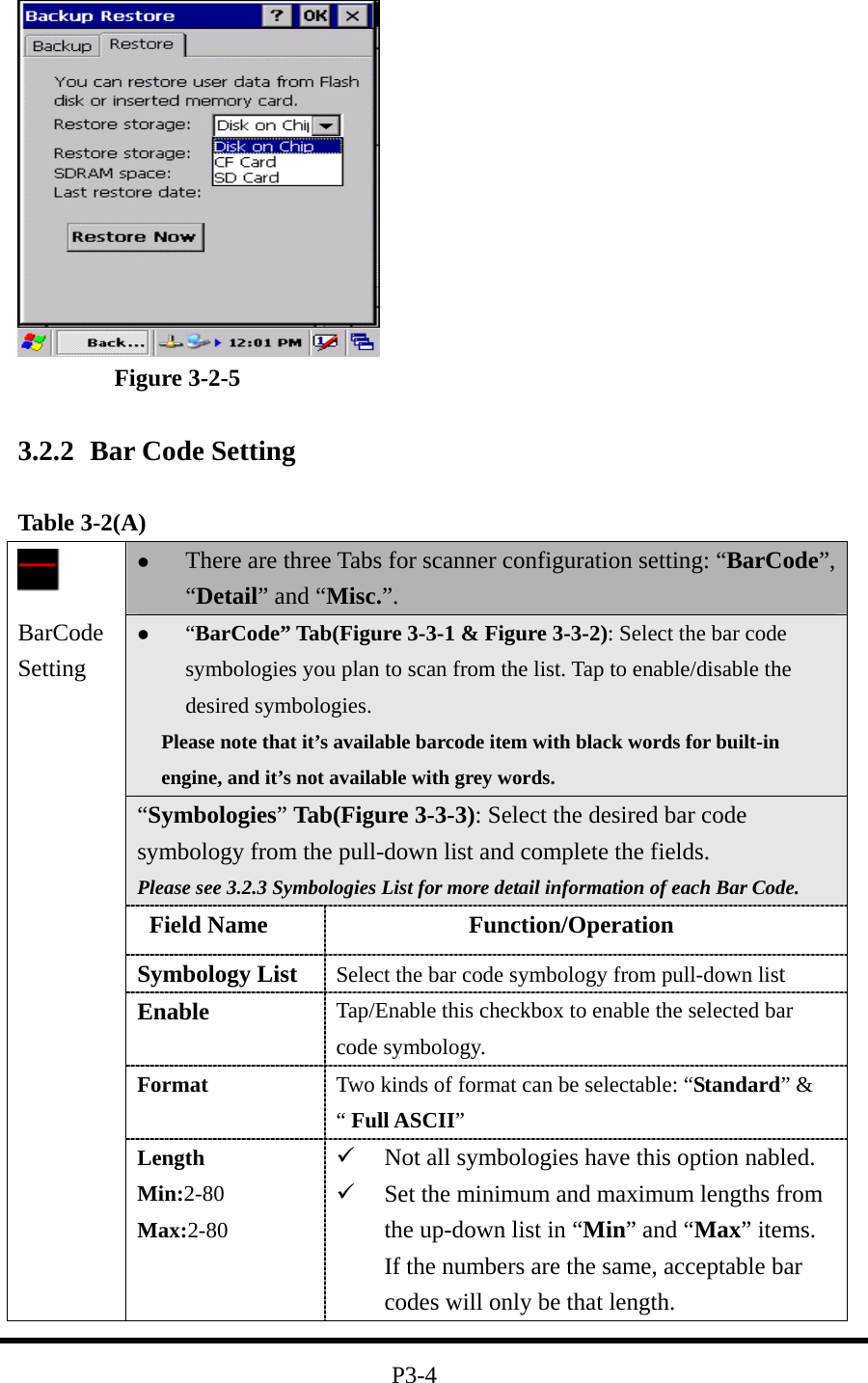  Figure 3-2-5  3.2.2  Bar Code Setting  Table 3-2(A)   There are three Tabs for scanner configuration setting: “BarCode”, “Detail” and “Misc.”.   “BarCode” Tab(Figure 3-3-1 &amp; Figure 3-3-2): Select the bar code symbologies you plan to scan from the list. Tap to enable/disable the desired symbologies.   Please note that it’s available barcode item with black words for built-in engine, and it’s not available with grey words. “Symbologies” Tab(Figure 3-3-3): Select the desired bar code symbology from the pull-down list and complete the fields. Please see 3.2.3 Symbologies List for more detail information of each Bar Code.  Field Name             Function/Operation Symbology List  Select the bar code symbology from pull-down list Enable  Tap/Enable this checkbox to enable the selected bar code symbology. Format  Two kinds of format can be selectable: “Standard” &amp; “ Full ASCII”  BarCode Setting Length Min:2-80 Max:2-80   Not all symbologies have this option nabled.   Set the minimum and maximum lengths from the up-down list in “Min” and “Max” items. If the numbers are the same, acceptable bar codes will only be that length.  P3-4 