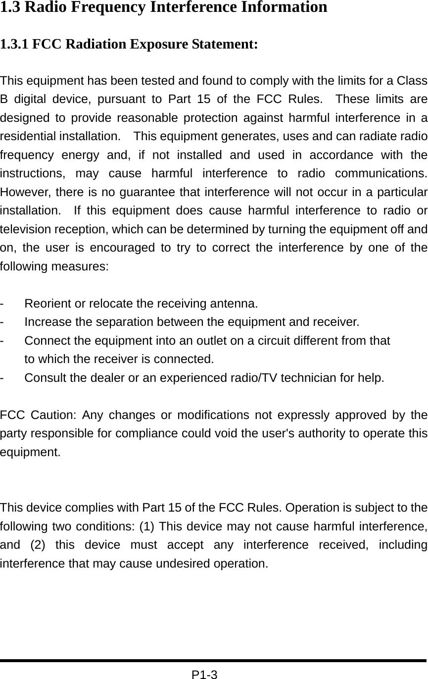 1.3 Radio Frequency Interference Information 1.3.1 FCC Radiation Exposure Statement:  This equipment has been tested and found to comply with the limits for a Class B digital device, pursuant to Part 15 of the FCC Rules.  These limits are designed to provide reasonable protection against harmful interference in a residential installation.  This equipment generates, uses and can radiate radio frequency energy and, if not installed and used in accordance with the instructions, may cause harmful interference to radio communications.  However, there is no guarantee that interference will not occur in a particular installation.  If this equipment does cause harmful interference to radio or television reception, which can be determined by turning the equipment off and on, the user is encouraged to try to correct the interference by one of the following measures:  -  Reorient or relocate the receiving antenna. -  Increase the separation between the equipment and receiver. -  Connect the equipment into an outlet on a circuit different from that to which the receiver is connected. -  Consult the dealer or an experienced radio/TV technician for help.  FCC Caution: Any changes or modifications not expressly approved by the party responsible for compliance could void the user&apos;s authority to operate this equipment.   This device complies with Part 15 of the FCC Rules. Operation is subject to the following two conditions: (1) This device may not cause harmful interference, and (2) this device must accept any interference received, including interference that may cause undesired operation.      P1-3 
