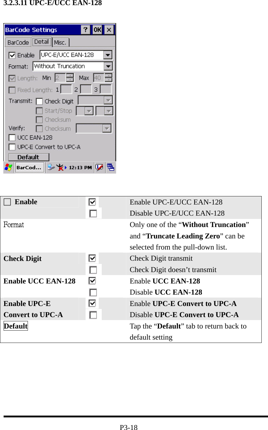 3.2.3.11 UPC-E/UCC EAN-128           P3-18 □ Enable   Enable UPC-E/UCC EAN-128 Disable UPC-E/UCC EAN-128 Format  Only one of the “Without Truncation” and “Truncate Leading Zero” can be selected from the pull-down list. Check Digit    Check Digit transmit Check Digit doesn’t transmit Enable UCC EAN-128    Enable UCC EAN-128 Disable UCC EAN-128 Enable UPC-E Convert to UPC-A    Enable UPC-E Convert to UPC-A  Disable UPC-E Convert to UPC-A Default   Tap the “Default” tab to return back to default setting 