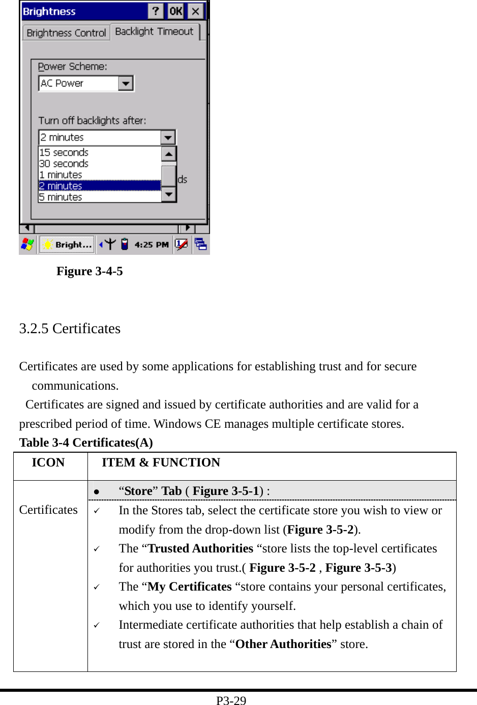    Figure 3-4-5   3.2.5 Certificates  Certificates are used by some applications for establishing trust and for secure communications.    Certificates are signed and issued by certificate authorities and are valid for a prescribed period of time. Windows CE manages multiple certificate stores. Table 3-4 Certificates(A)   ICON   ITEM &amp; FUNCTION   “Store” Tab ( Figure 3-5-1) :    Certificates    In the Stores tab, select the certificate store you wish to view or modify from the drop-down list (Figure 3-5-2).     The “Trusted Authorities “store lists the top-level certificates for authorities you trust.( Figure 3-5-2 , Figure 3-5-3)     The “My Certificates “store contains your personal certificates, which you use to identify yourself.     Intermediate certificate authorities that help establish a chain of trust are stored in the “Other Authorities” store.  P3-29 