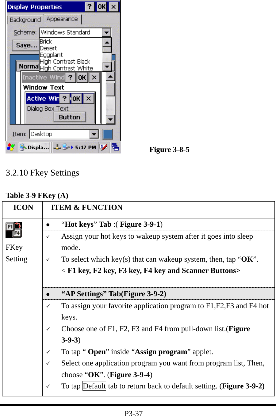                     Figure 3-8-5  3.2.10 Fkey Settings  Table 3-9 FKey (A)   ICON   ITEM &amp; FUNCTION   “Hot keys” Tab :( Figure 3-9-1)     Assign your hot keys to wakeup system after it goes into sleep mode.   To select which key(s) that can wakeup system, then, tap “OK”. &lt; F1 key, F2 key, F3 key, F4 key and Scanner Buttons&gt;     “AP Settings” Tab(Figure 3-9-2)  FKey Setting    To assign your favorite application program to F1,F2,F3 and F4 hot keys.   Choose one of F1, F2, F3 and F4 from pull-down list.(Figure 3-9-3)   To tap “ Open” inside “Assign program” applet.     Select one application program you want from program list, Then, choose “OK”. (Figure 3-9-4)   To tap Default tab to return back to default setting. (Figure 3-9-2)  P3-37 