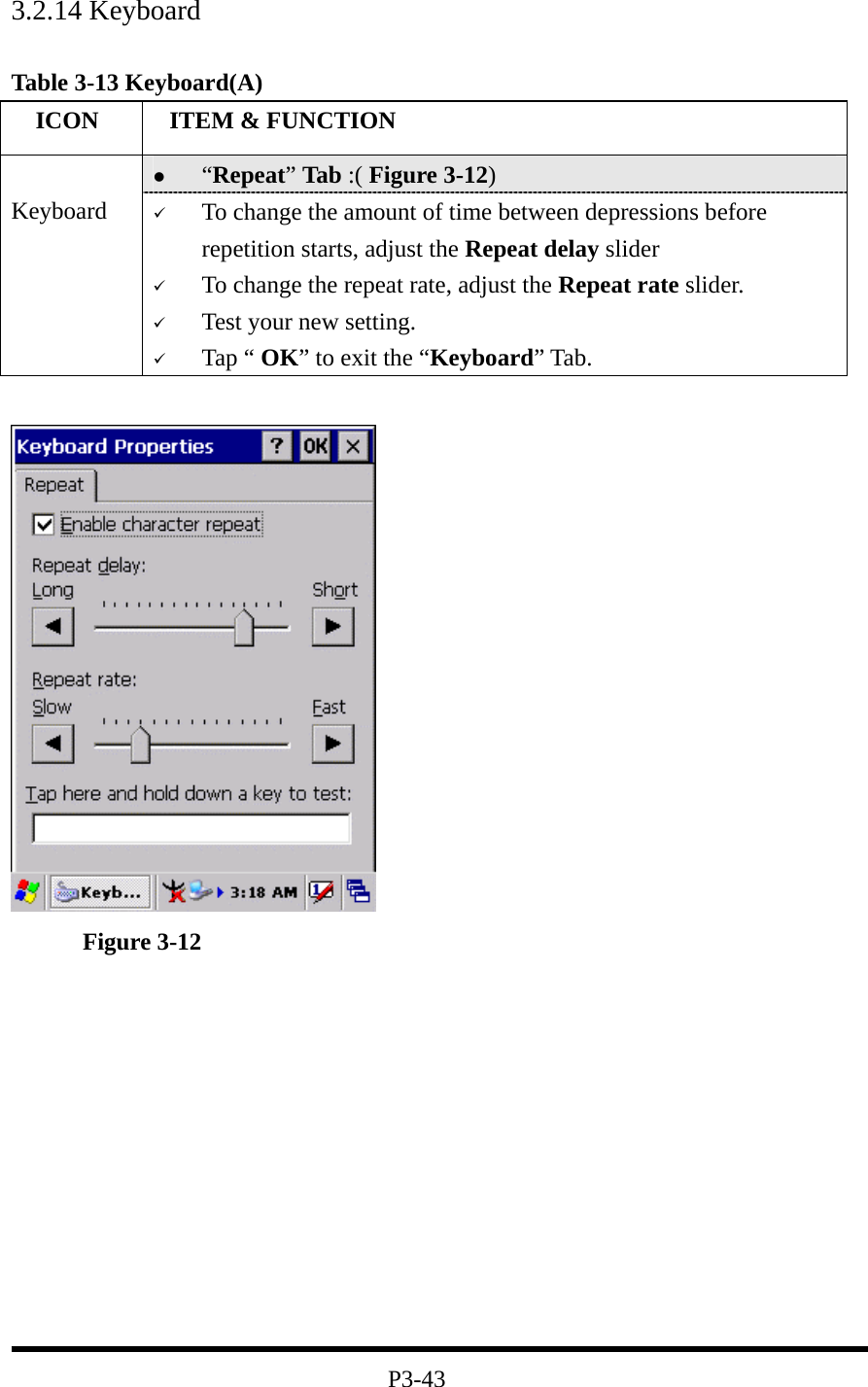 3.2.14 Keyboard  Table 3-13 Keyboard(A)   ICON   ITEM &amp; FUNCTION   “Repeat” Tab :( Figure 3-12)    Keyboard    To change the amount of time between depressions before repetition starts, adjust the Repeat delay slider   To change the repeat rate, adjust the Repeat rate slider.   Test your new setting.   Tap “ OK” to exit the “Keyboard” Tab.    Figure 3-12            P3-43 