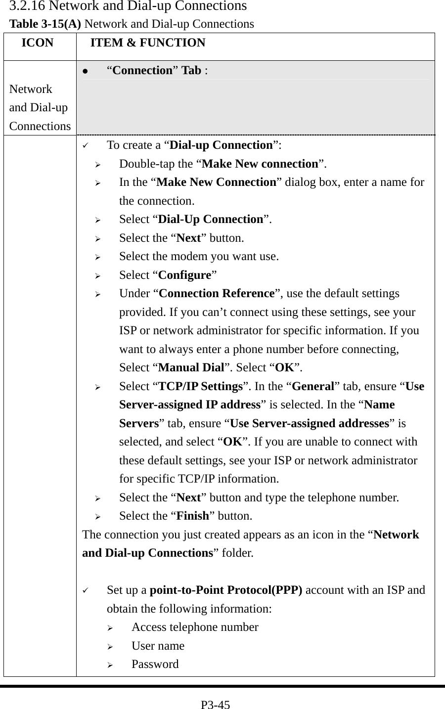 3.2.16 Network and Dial-up Connections Table 3-15(A) Network and Dial-up Connections   ICON   ITEM &amp; FUNCTION  Network and Dial-up Connections   “Connection” Tab :      To create a “Dial-up Connection”:   Double-tap the “Make New connection”.   In the “Make New Connection” dialog box, enter a name for the connection.   Select “Dial-Up Connection”.   Select the “Next” button.   Select the modem you want use.   Select “Configure”   Under “Connection Reference”, use the default settings provided. If you can’t connect using these settings, see your ISP or network administrator for specific information. If you want to always enter a phone number before connecting, Select “Manual Dial”. Select “OK”.   Select “TCP/IP Settings”. In the “General” tab, ensure “Use Server-assigned IP address” is selected. In the “Name Servers” tab, ensure “Use Server-assigned addresses” is selected, and select “OK”. If you are unable to connect with these default settings, see your ISP or network administrator for specific TCP/IP information.   Select the “Next” button and type the telephone number.   Select the “Finish” button. The connection you just created appears as an icon in the “Network and Dial-up Connections” folder.      Set up a point-to-Point Protocol(PPP) account with an ISP and obtain the following information:   Access telephone number   User name   Password  P3-45 