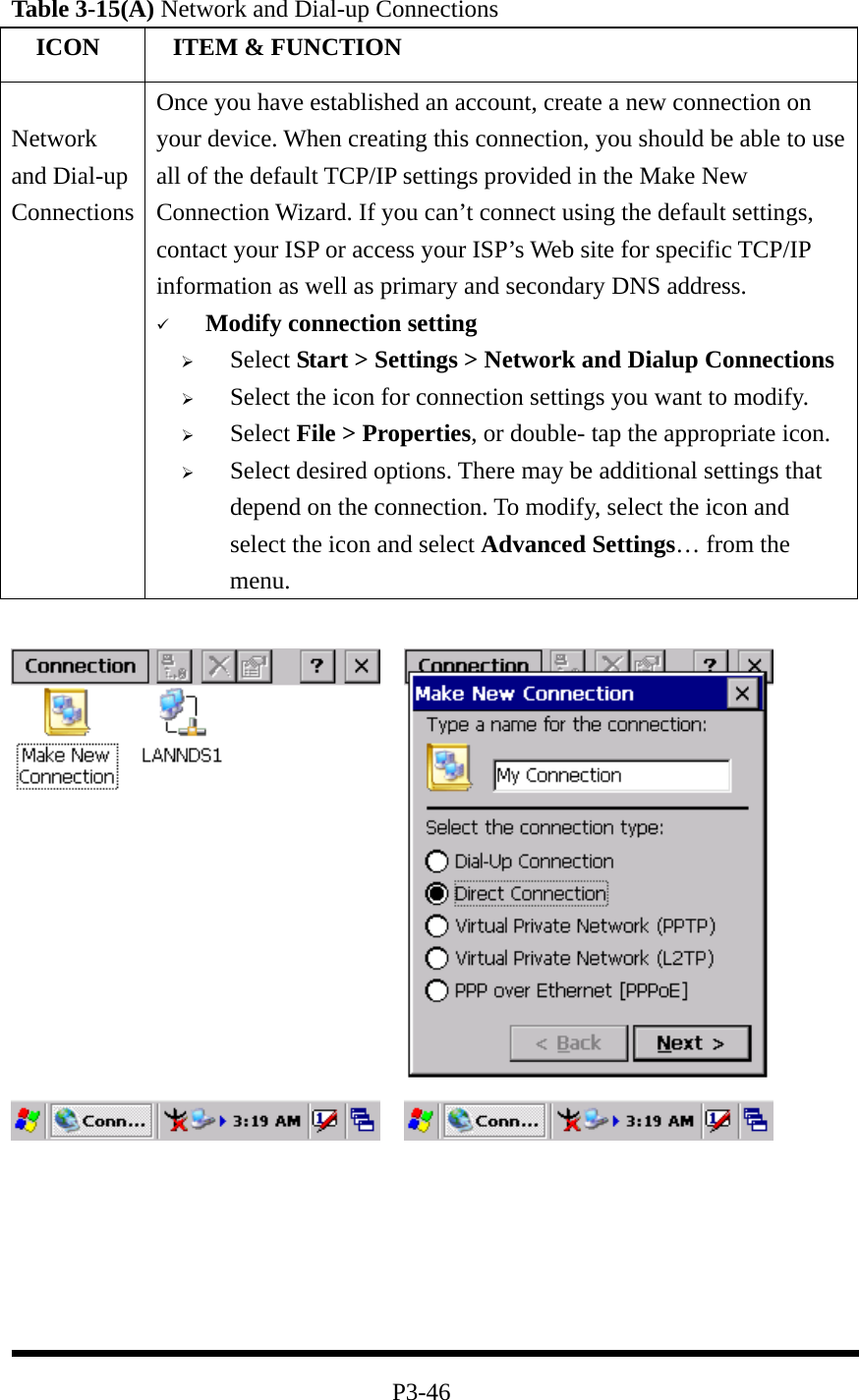 Table 3-15(A) Network and Dial-up Connections   ICON   ITEM &amp; FUNCTION  Network and Dial-up Connections Once you have established an account, create a new connection on your device. When creating this connection, you should be able to use all of the default TCP/IP settings provided in the Make New Connection Wizard. If you can’t connect using the default settings, contact your ISP or access your ISP’s Web site for specific TCP/IP information as well as primary and secondary DNS address.   Modify connection setting   Select Start &gt; Settings &gt; Network and Dialup Connections   Select the icon for connection settings you want to modify.   Select File &gt; Properties, or double- tap the appropriate icon.   Select desired options. There may be additional settings that depend on the connection. To modify, select the icon and select the icon and select Advanced Settings… from the menu.            P3-46 