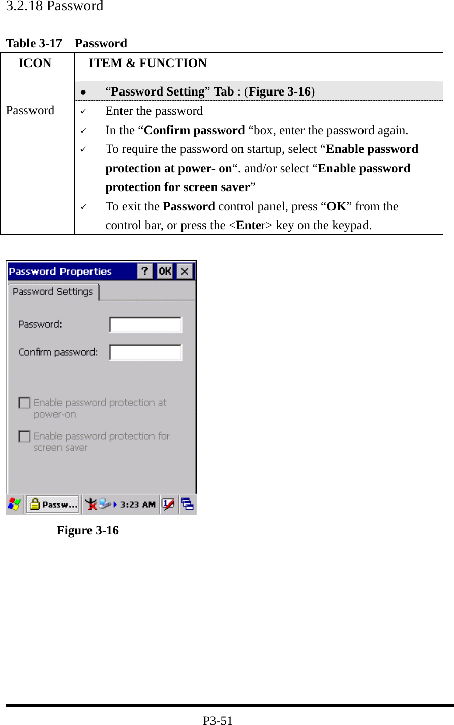 3.2.18 Password   Table 3-17  Password   ICON   ITEM &amp; FUNCTION   “Password Setting” Tab : (Figure 3-16)  Password    Enter the password   In the “Confirm password “box, enter the password again.   To require the password on startup, select “Enable password protection at power- on“. and/or select “Enable password protection for screen saver”   To exit the Password control panel, press “OK” from the control bar, or press the &lt;Enter&gt; key on the keypad.          Figure 3-16          P3-51 