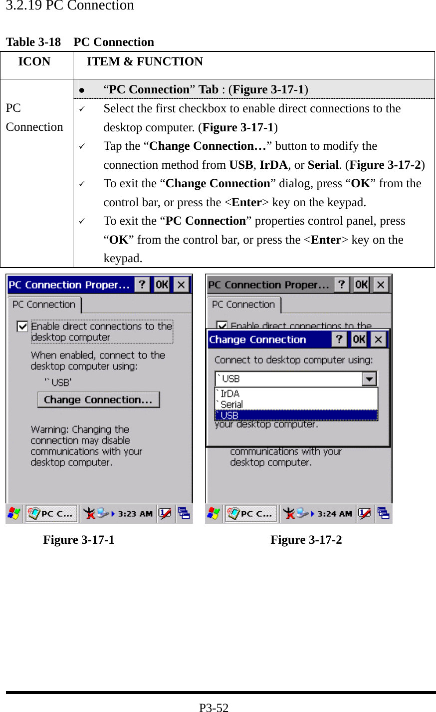 3.2.19 PC Connection   Table 3-18  PC Connection   ICON   ITEM &amp; FUNCTION   “PC Connection” Tab : (Figure 3-17-1)  PC Connection   Select the first checkbox to enable direct connections to the desktop computer. (Figure 3-17-1)   Tap the “Change Connection…” button to modify the connection method from USB, IrDA, or Serial. (Figure 3-17-2)   To exit the “Change Connection” dialog, press “OK” from the control bar, or press the &lt;Enter&gt; key on the keypad.   To exit the “PC Connection” properties control panel, press “OK” from the control bar, or press the &lt;Enter&gt; key on the keypad.           Figure 3-17-1                         Figure 3-17-2         P3-52 