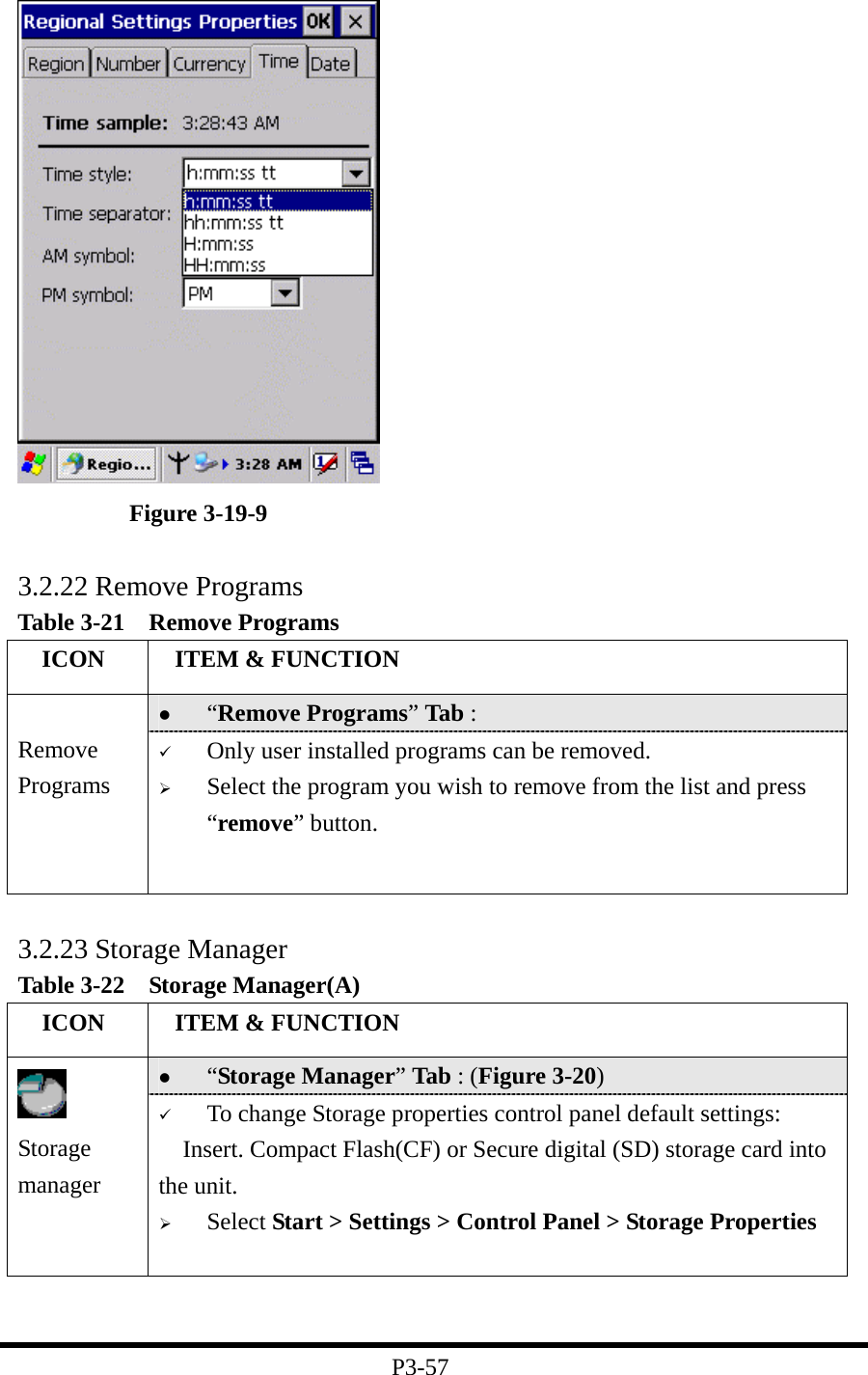   Figure 3-19-9  3.2.22 Remove Programs Table 3-21  Remove Programs   ICON   ITEM &amp; FUNCTION   “Remove Programs” Tab :    Remove Programs   Only user installed programs can be removed.   Select the program you wish to remove from the list and press “remove” button.  3.2.23 Storage Manager Table 3-22  Storage Manager(A)   ICON   ITEM &amp; FUNCTION   “Storage Manager” Tab : (Figure 3-20)  Storage manager   To change Storage properties control panel default settings: Insert. Compact Flash(CF) or Secure digital (SD) storage card into the unit.   Select Start &gt; Settings &gt; Control Panel &gt; Storage Properties    P3-57 