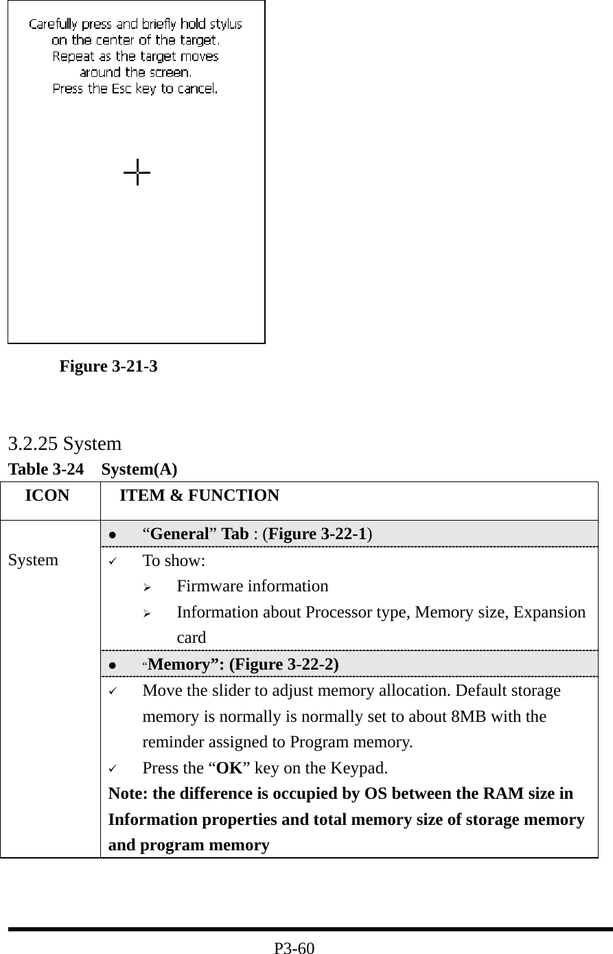           Figure 3-21-3                              3.2.25 System Table 3-24  System(A)   ICON   ITEM &amp; FUNCTION   “General” Tab : (Figure 3-22-1)   To show:   Firmware information     Information about Processor type, Memory size, Expansion card   “Memory”: (Figure 3-22-2)  System   Move the slider to adjust memory allocation. Default storage memory is normally is normally set to about 8MB with the reminder assigned to Program memory.   Press the “OK” key on the Keypad.   Note: the difference is occupied by OS between the RAM size in Information properties and total memory size of storage memory and program memory      P3-60 