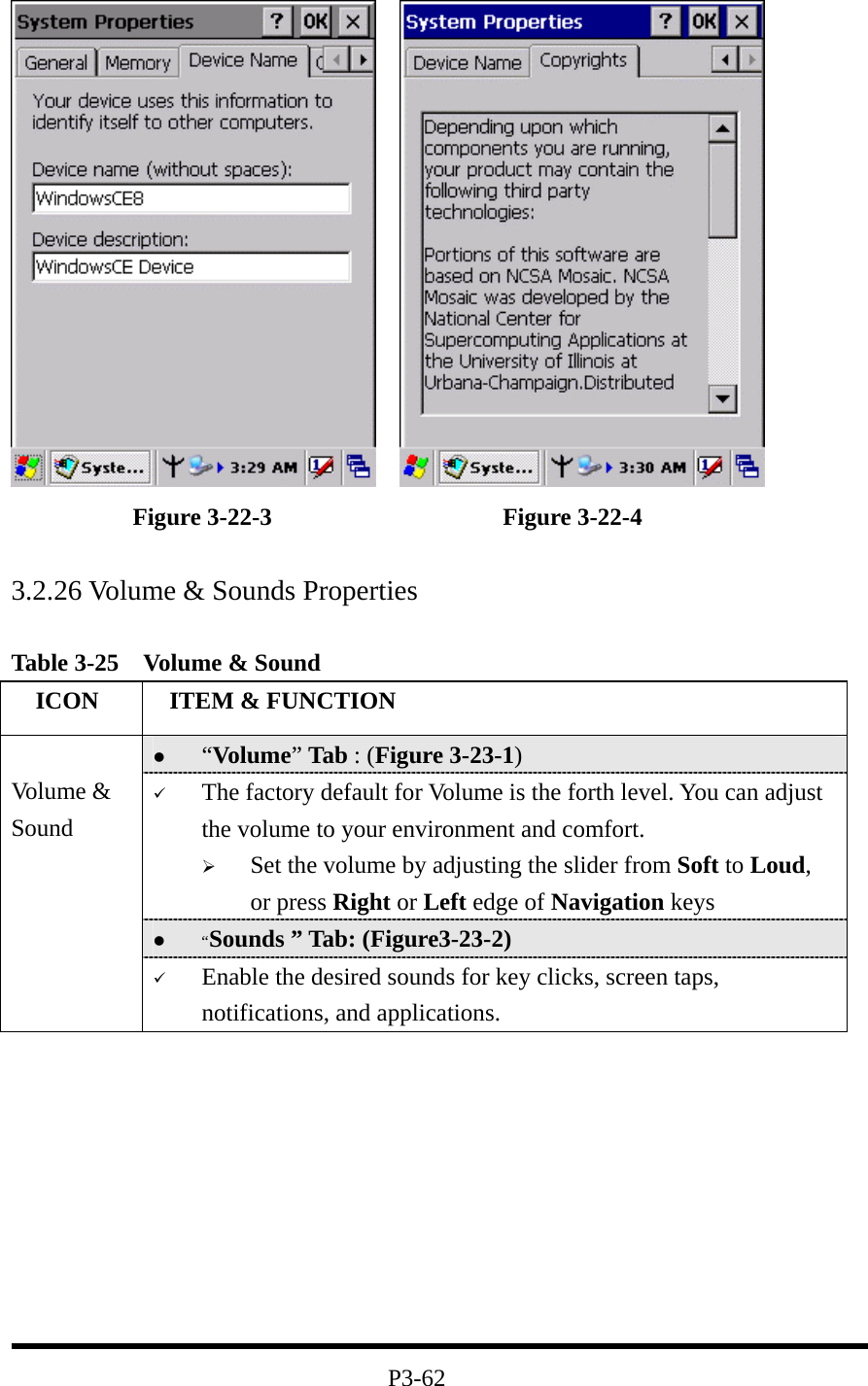               Figure 3-22-3                   Figure 3-22-4  3.2.26 Volume &amp; Sounds Properties  Table 3-25    Volume &amp; Sound   ICON   ITEM &amp; FUNCTION   “Volume” Tab : (Figure 3-23-1)   The factory default for Volume is the forth level. You can adjust the volume to your environment and comfort.     Set the volume by adjusting the slider from Soft to Loud, or press Right or Left edge of Navigation keys   “Sounds ” Tab: (Figure3-23-2)  Volume &amp; Sound   Enable the desired sounds for key clicks, screen taps, notifications, and applications.          P3-62 