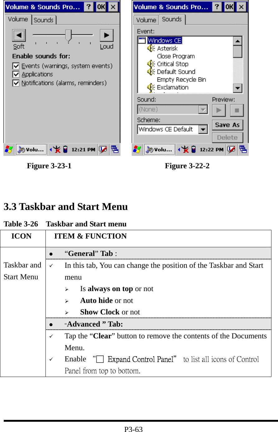             Figure 3-23-1                        Figure 3-22-2   3.3 Taskbar and Start Menu Table 3-26    Taskbar and Start menu   ICON   ITEM &amp; FUNCTION   “General” Tab :     In this tab, You can change the position of the Taskbar and Start menu     Is always on top or not   Auto hide or not   Show Clock or not   “Advanced ” Tab:    Taskbar and Start Menu   Tap the “Clear” button to remove the contents of the Documents Menu.   Enable “□  Expand Control Panel＂ to list all icons of Control Panel from top to bottom.     P3-63 
