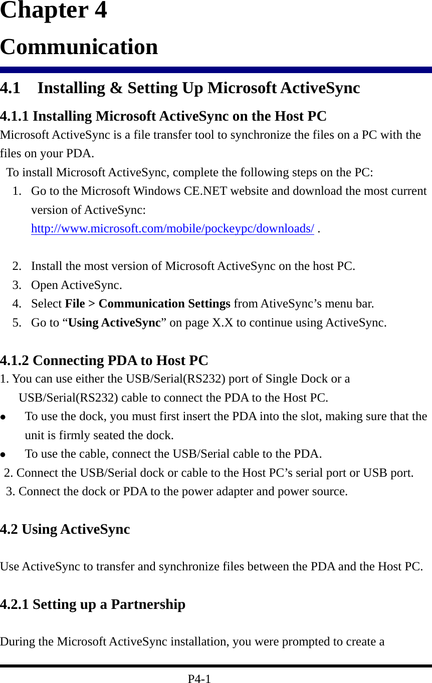                        Chapter 4 Communication 4.1  Installing &amp; Setting Up Microsoft ActiveSync 4.1.1 Installing Microsoft ActiveSync on the Host PC Microsoft ActiveSync is a file transfer tool to synchronize the files on a PC with the files on your PDA.     To install Microsoft ActiveSync, complete the following steps on the PC: 1.  Go to the Microsoft Windows CE.NET website and download the most current version of ActiveSync: http://www.microsoft.com/mobile/pockeypc/downloads/ .     2.  Install the most version of Microsoft ActiveSync on the host PC. 3. Open ActiveSync. 4. Select File &gt; Communication Settings from AtiveSync’s menu bar. 5.  Go to “Using ActiveSync” on page X.X to continue using ActiveSync.  4.1.2 Connecting PDA to Host PC 1. You can use either the USB/Serial(RS232) port of Single Dock or a USB/Serial(RS232) cable to connect the PDA to the Host PC.   To use the dock, you must first insert the PDA into the slot, making sure that the unit is firmly seated the dock.   To use the cable, connect the USB/Serial cable to the PDA.  2. Connect the USB/Serial dock or cable to the Host PC’s serial port or USB port.   3. Connect the dock or PDA to the power adapter and power source.   4.2 Using ActiveSync  Use ActiveSync to transfer and synchronize files between the PDA and the Host PC.  4.2.1 Setting up a Partnership  During the Microsoft ActiveSync installation, you were prompted to create a    P4-1 