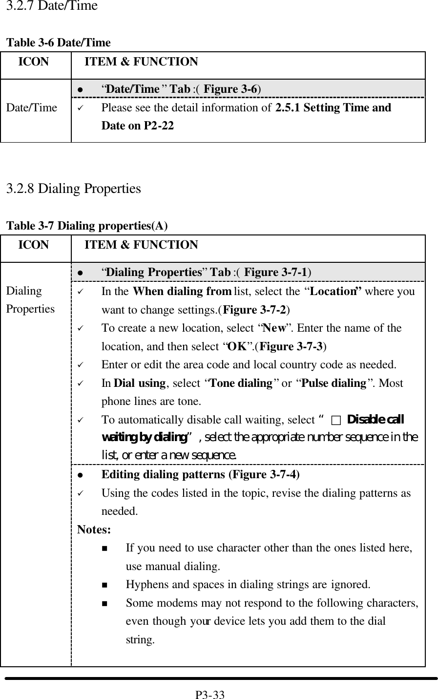 3.2.7 Date/Time  Table 3-6 Date/Time   ICON  ITEM &amp; FUNCTION l “Date/Time ” Tab :( Figure 3-6)    Date/Time ü Please see the detail information of 2.5.1 Setting Time and Date on P2-22    3.2.8 Dialing Properties  Table 3-7 Dialing properties(A)   ICON  ITEM &amp; FUNCTION l “Dialing Properties” Tab :( Figure 3-7-1)   ü In the When dialing from list, select the “Location” where you want to change settings.(Figure 3-7-2) ü To create a new location, select “New”. Enter the name of the location, and then select “OK”.(Figure 3-7-3) ü Enter or edit the area code and local country code as needed. ü In Dial using, select “Tone dialing” or “Pulse dialing”. Most phone lines are tone. ü To automatically disable call waiting, select “□ Disable call waiting by dialing”, select the appropriate number sequence in the list, or enter a new sequence.  Dialing Properties l Editing dialing patterns (Figure 3-7-4) ü Using the codes listed in the topic, revise the dialing patterns as needed. Notes: n If you need to use character other than the ones listed here, use manual dialing. n Hyphens and spaces in dialing strings are ignored. n Some modems may not respond to the following characters, even though your device lets you add them to the dial string.   P3-33 