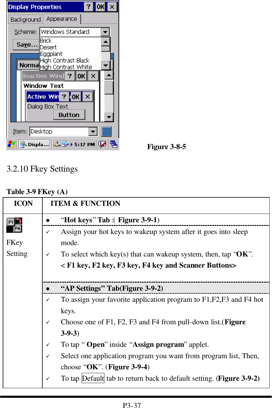                    Figure 3-8-5  3.2.10 Fkey Settings  Table 3-9 FKey (A)   ICON  ITEM &amp; FUNCTION l “Hot keys” Tab :( Figure 3-9-1)   ü Assign your hot keys to wakeup system after it goes into sleep mode. ü To select which key(s) that can wakeup system, then, tap “OK”. &lt; F1 key, F2 key, F3 key, F4 key and Scanner Buttons&gt;   l “AP Settings” Tab(Figure 3-9-2)  FKey Setting  ü To assign your favorite application program to F1,F2,F3 and F4 hot keys. ü Choose one of F1, F2, F3 and F4 from pull-down list.(Figure 3-9-3) ü To tap “ Open” inside “Assign program” applet.   ü Select one application program you want from program list, Then, choose “OK”. (Figure 3-9-4) ü To tap Default tab to return back to default setting. (Figure 3-9-2)  P3-37 