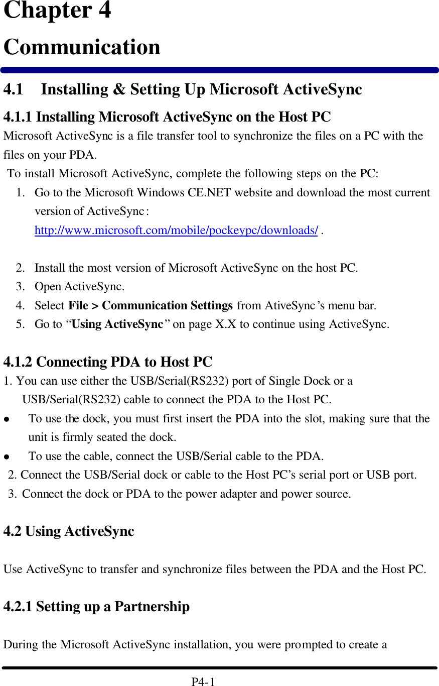                        Chapter 4 Communication 4.1 Installing &amp; Setting Up Microsoft ActiveSync 4.1.1 Installing Microsoft ActiveSync on the Host PC Microsoft ActiveSync is a file transfer tool to synchronize the files on a PC with the files on your PDA.    To install Microsoft ActiveSync, complete the following steps on the PC: 1. Go to the Microsoft Windows CE.NET website and download the most current version of ActiveSync: http://www.microsoft.com/mobile/pockeypc/downloads/ .     2. Install the most version of Microsoft ActiveSync on the host PC. 3. Open ActiveSync. 4. Select File &gt; Communication Settings from AtiveSync’s menu bar. 5. Go to “Using ActiveSync” on page X.X to continue using ActiveSync.  4.1.2 Connecting PDA to Host PC 1. You can use either the USB/Serial(RS232) port of Single Dock or a USB/Serial(RS232) cable to connect the PDA to the Host PC. l To use the dock, you must first insert the PDA into the slot, making sure that the unit is firmly seated the dock. l To use the cable, connect the USB/Serial cable to the PDA.  2. Connect the USB/Serial dock or cable to the Host PC’s serial port or USB port.  3. Connect the dock or PDA to the power adapter and power source.    4.2 Using ActiveSync  Use ActiveSync to transfer and synchronize files between the PDA and the Host PC.  4.2.1 Setting up a Partnership  During the Microsoft ActiveSync installation, you were prompted to create a    P4-1 