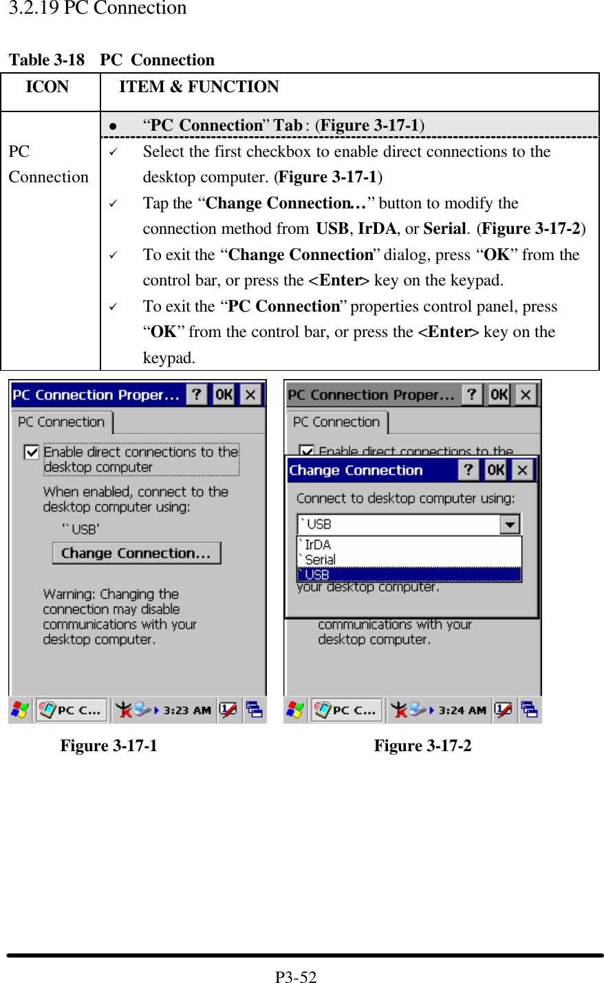3.2.19 PC Connection    Table 3-18  PC Connection   ICON  ITEM &amp; FUNCTION l “PC Connection” Tab : (Figure 3-17-1)  PC Connection ü Select the first checkbox to enable direct connections to the desktop computer. (Figure 3-17-1) ü Tap the “Change Connection…” button to modify the connection method from USB, IrDA, or Serial. (Figure 3-17-2) ü To exit the “Change Connection” dialog, press “OK” from the control bar, or press the &lt;Enter&gt; key on the keypad. ü To exit the “PC Connection” properties control panel, press “OK” from the control bar, or press the &lt;Enter&gt; key on the keypad.           Figure 3-17-1                         Figure 3-17-2         P3-52 