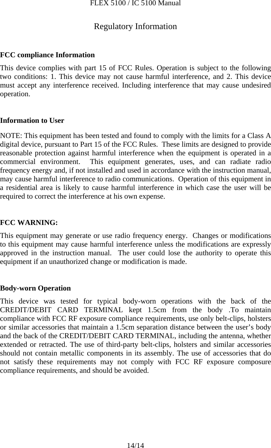 FLEX 5100 / IC 5100 Manual 14/14 Regulatory Information  FCC compliance Information  This device complies with part 15 of FCC Rules. Operation is subject to the following two conditions: 1. This device may not cause harmful interference, and 2. This device must accept any interference received. Including interference that may cause undesired operation.  Information to User  NOTE: This equipment has been tested and found to comply with the limits for a Class A digital device, pursuant to Part 15 of the FCC Rules.  These limits are designed to provide reasonable protection against harmful interference when the equipment is operated in a commercial environment.  This equipment generates, uses, and can radiate radio frequency energy and, if not installed and used in accordance with the instruction manual, may cause harmful interference to radio communications.  Operation of this equipment in a residential area is likely to cause harmful interference in which case the user will be required to correct the interference at his own expense.  FCC WARNING:  This equipment may generate or use radio frequency energy.  Changes or modifications to this equipment may cause harmful interference unless the modifications are expressly approved in the instruction manual.  The user could lose the authority to operate this equipment if an unauthorized change or modification is made.  Body-worn Operation  This device was tested for typical body-worn operations with the back of the CREDIT/DEBIT CARD TERMINAL kept 1.5cm from the body .To maintain compliance with FCC RF exposure compliance requirements, use only belt-clips, holsters or similar accessories that maintain a 1.5cm separation distance between the user’s body and the back of the CREDIT/DEBIT CARD TERMINAL, including the antenna, whether extended or retracted. The use of third-party belt-clips, holsters and similar accessories should not contain metallic components in its assembly. The use of accessories that do not satisfy these requirements may not comply with FCC RF exposure composure compliance requirements, and should be avoided.     