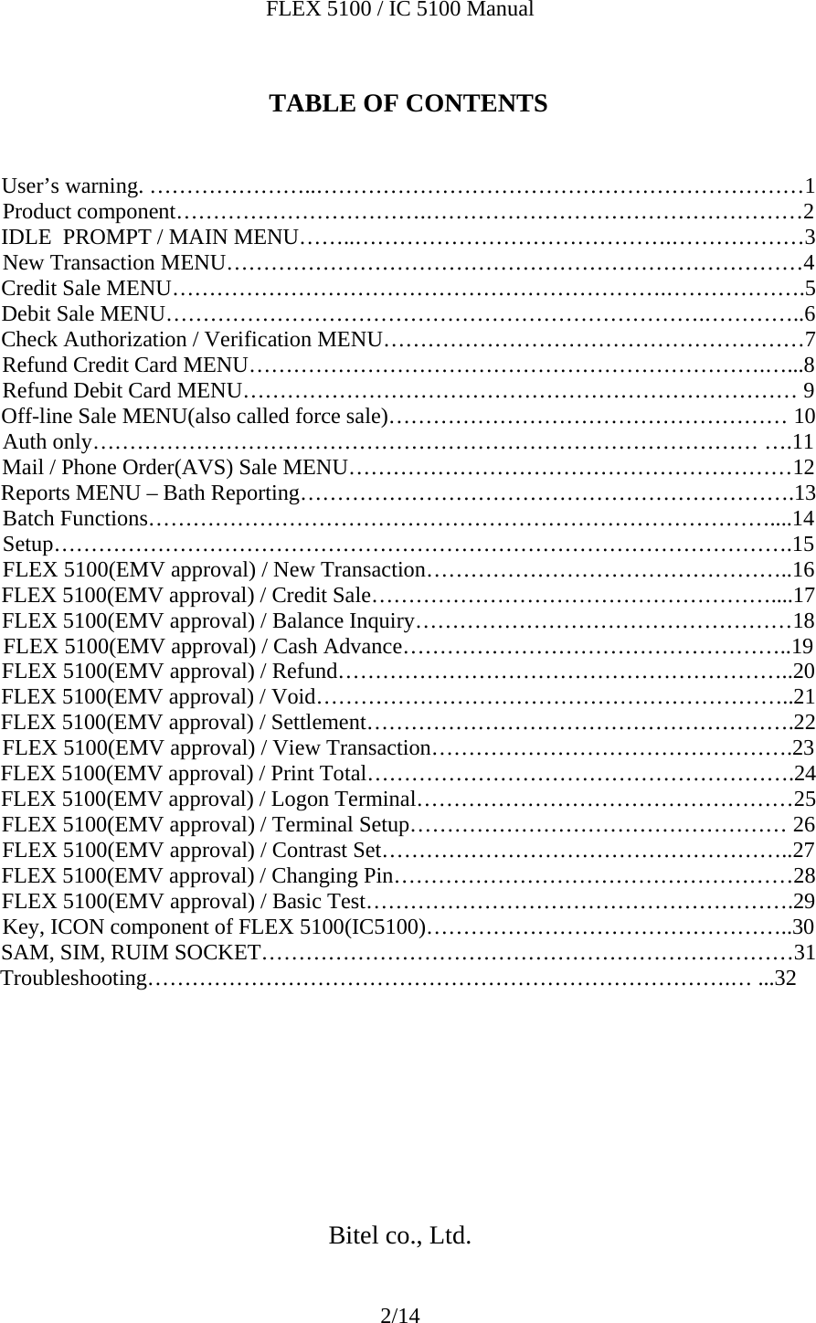 FLEX 5100 / IC 5100 Manual 2/14  TABLE OF CONTENTS   User’s warning. …………………..…………………………………………………………1 Product component…………………………….……………………………………………2 IDLE  PROMPT / MAIN MENU……..…………………………………….………………3 New Transaction MENU……………………………………………………………………4 Credit Sale MENU………………………………………………………….……………….5 Debit Sale MENU……………………………………………………………….…………..6 Check Authorization / Verification MENU…………………………………………………7 Refund Credit Card MENU…………………………………………………………….…...8 Refund Debit Card MENU………………………………………………………………… 9 Off-line Sale MENU(also called force sale)……………………………………………… 10 Auth only……………………………………………………………………………… ….11 Mail / Phone Order(AVS) Sale MENU……………………………………………………12 Reports MENU – Bath Reporting………………………………………………………….13 Batch Functions…………………………………………………………………………....14 Setup……………………………………………………………………………………….15 FLEX 5100(EMV approval) / New Transaction…………………………………………..16 FLEX 5100(EMV approval) / Credit Sale………………………………………………....17 FLEX 5100(EMV approval) / Balance Inquiry……………………………………………18 FLEX 5100(EMV approval) / Cash Advance……………………………………………..19 FLEX 5100(EMV approval) / Refund……………………………………………………..20 FLEX 5100(EMV approval) / Void………………………………………………………..21 FLEX 5100(EMV approval) / Settlement………………………………………………….22 FLEX 5100(EMV approval) / View Transaction………………………………………….23 FLEX 5100(EMV approval) / Print Total………………………………………………….24 FLEX 5100(EMV approval) / Logon Terminal……………………………………………25 FLEX 5100(EMV approval) / Terminal Setup…………………………………………… 26 FLEX 5100(EMV approval) / Contrast Set………………………………………………..27 FLEX 5100(EMV approval) / Changing Pin………………………………………………28 FLEX 5100(EMV approval) / Basic Test………………………………………………….29 Key, ICON component of FLEX 5100(IC5100)…………………………………………..30 SAM, SIM, RUIM SOCKET………………………………………………………………31 Troubleshooting…………………………………………………………………….… ...32          Bitel co., Ltd. 