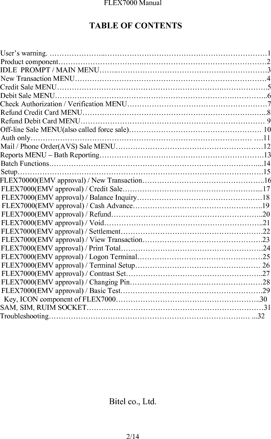FLEX7000 Manual 2/14 TABLE OF CONTENTS   User’s warning. …………………..…………………………………………………………1 Product component…………………………….……………………………………………2 IDLE  PROMPT / MAIN MENU……..…………………………………….………………3 New Transaction MENU……………………………………………………………………4 Credit Sale MENU………………………………………………………….……………….5 Debit Sale MENU……………………………………………………………….…………..6 Check Authorization / Verification MENU…………………………………………………7 Refund Credit Card MENU…………………………………………………………….…...8 Refund Debit Card MENU………………………………………………………………… 9 Off-line Sale MENU(also called force sale)……………………………………………… 10 Auth only……………………………………………………………………………… ….11 Mail / Phone Order(AVS) Sale MENU……………………………………………………12 Reports MENU – Bath Reporting………………………………………………………….13 Batch Functions…………………………………………………………………………....14 Setup……………………………………………………………………………………….15 FLEX70000(EMV approval) / New Transaction…………………………………………..16 FLEX7000(EMV approval) / Credit Sale………………………………………………....17 FLEX7000(EMV approval) / Balance Inquiry……………………………………………18 FLEX7000(EMV approval) / Cash Advance……………………………………………..19 FLEX7000(EMV approval) / Refund……………………………………………………..20 FLEX7000(EMV approval) / Void………………………………………………………..21 FLEX7000(EMV approval) / Settlement………………………………………………….22 FLEX7000(EMV approval) / View Transaction………………………………………….23 FLEX7000(EMV approval) / Print Total………………………………………………….24 FLEX7000(EMV approval) / Logon Terminal……………………………………………25 FLEX7000(EMV approval) / Terminal Setup…………………………………………… 26 FLEX7000(EMV approval) / Contrast Set………………………………………………..27 FLEX7000(EMV approval) / Changing Pin………………………………………………28 FLEX7000(EMV approval) / Basic Test………………………………………………….29 Key, ICON component of FLEX7000…………………………………………………..30 SAM, SIM, RUIM SOCKET………………………………………………………………31 Troubleshooting…………………………………………………………………….… ...32          Bitel co., Ltd.  
