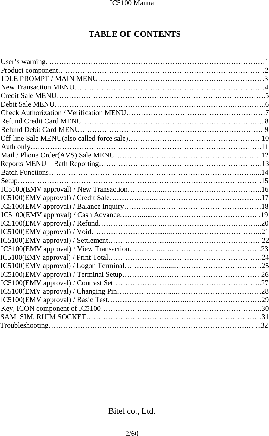             IC5100 Manual 2/60  TABLE OF CONTENTS   User’s warning. …………………..…………………………………………………………1 Product component…………………………….……………………………………………2 IDLE PROMPT / MAIN MENU……..…………………………………….………………3 New Transaction MENU……………………………………………………………………4 Credit Sale MENU………………………………………………………….……………….5 Debit Sale MENU……………………………………………………………….…………..6 Check Authorization / Verification MENU…………………………………………………7 Refund Credit Card MENU…………………………………………………………….…...8 Refund Debit Card MENU………………………………………………………………… 9 Off-line Sale MENU(also called force sale)……………………………………………… 10 Auth only……………………………………………………………………………… ….11 Mail / Phone Order(AVS) Sale MENU……………………………………………………12 Reports MENU – Bath Reporting………………………………………………………….13 Batch Functions…………………………………………………………………………....14 Setup……………………………………………………………………………………….15 IC5100(EMV approval) / New Transaction………….......………………………………..16 IC5100(EMV approval) / Credit Sale…………….......…………………………………....17 IC5100(EMV approval) / Balance Inquiry……….......……………………………………18 IC5100(EMV approval) / Cash Advance……….......……………………………………..19 IC5100(EMV approval) / Refund…………………….......………………………………..20 IC5100(EMV approval) / Void……………………….......………………………………..21 IC5100(EMV approval) / Settlement………………….......……………………………….22IC5100(EMV approval) / View Transaction…………...........…………………………….23 IC5100(EMV approval) / Print Total………………….......……………………………….24 IC5100(EMV approval) / Logon Terminal…………….......………………………………25 IC5100(EMV approval) / Terminal Setup…………….......……………………………… 26 IC5100(EMV approval) / Contrast Set………………….......……………………………..27 IC5100(EMV approval) / Changing Pin………………….......……………………………28 IC5100(EMV approval) / Basic Test……………………….......………………………….29 Key, ICON component of IC5100………………......................…………………………..30 SAM, SIM, RUIM SOCKET………………………………………………………………31 Troubleshooting………………………………...…………………………………….… ...32          Bitel co., Ltd. 