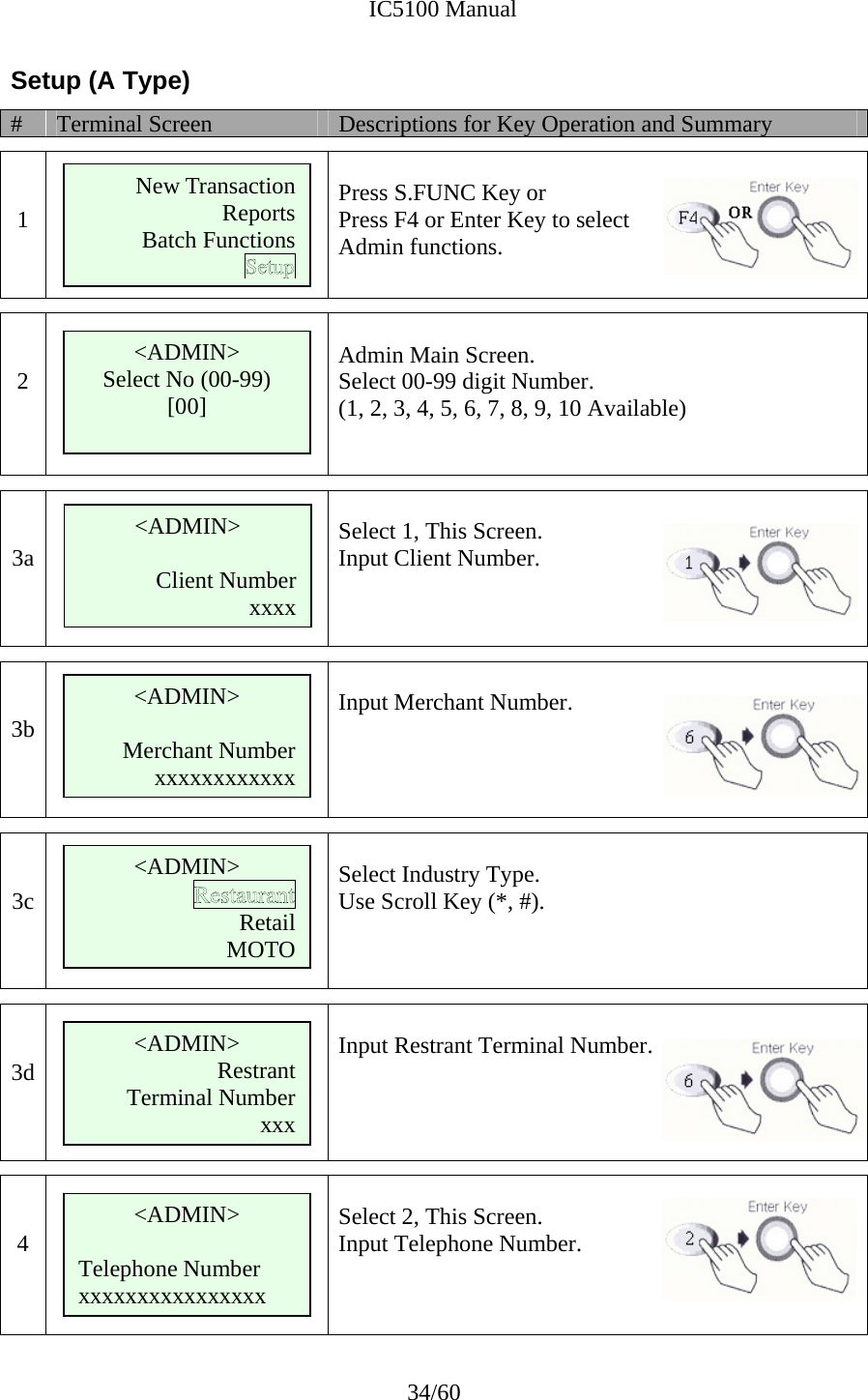              IC5100 Manual 34/60 Setup (A Type) #  Terminal Screen  Descriptions for Key Operation and Summary   1   Press S.FUNC Key or Press F4 or Enter Key to select  Admin functions.    2   Admin Main Screen. Select 00-99 digit Number. (1, 2, 3, 4, 5, 6, 7, 8, 9, 10 Available)     3a    Select 1, This Screen. Input Client Number.    3b       Input Merchant Number.    3c   Select Industry Type. Use Scroll Key (*, #).    3d       Input Restrant Terminal Number.   4       Select 2, This Screen. Input Telephone Number.    &lt;ADMIN&gt; Select No (00-99) [00]  &lt;ADMIN&gt;  Client Number xxxx &lt;ADMIN&gt;  Merchant Number xxxxxxxxxxxx New Transaction ReportsBatch Functions     &lt;ADMIN&gt; Restrant Terminal Number xxx &lt;ADMIN&gt;   Telephone Number xxxxxxxxxxxxxxxx &lt;ADMIN&gt; RetailMOTO   
