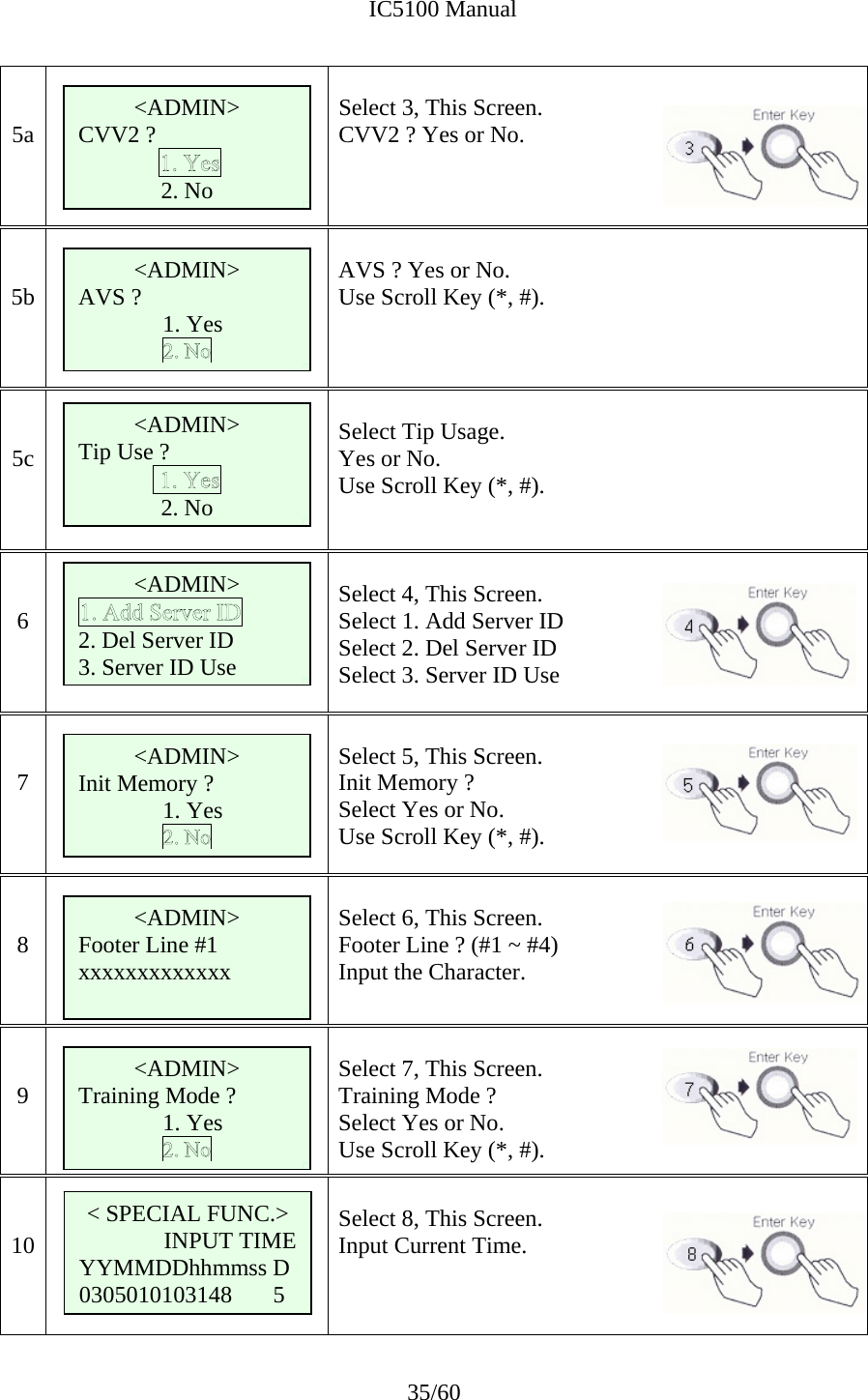              IC5100 Manual 35/60   5a   Select 3, This Screen. CVV2 ? Yes or No.      5b   AVS ? Yes or No.   Use Scroll Key (*, #).    5c   Select Tip Usage. Yes or No. Use Scroll Key (*, #).   6   Select 4, This Screen. Select 1. Add Server ID Select 2. Del Server ID Select 3. Server ID Use   7   Select 5, This Screen. Init Memory ?  Select Yes or No.   Use Scroll Key (*, #).   8   Select 6, This Screen. Footer Line ? (#1 ~ #4) Input the Character.      9   Select 7, This Screen. Training Mode ?  Select Yes or No.   Use Scroll Key (*, #).   10    Select 8, This Screen. Input Current Time.  &lt; SPECIAL FUNC.&gt; INPUT TIME YYMMDDhhmmss D 0305010103148       5  &lt;ADMIN&gt; CVV2 ?  2. No &lt;ADMIN&gt; AVS ?    1. Yes &lt;ADMIN&gt; Tip Use ? 2. No &lt;ADMIN&gt; 2. Del Server ID 3. Server ID Use &lt;ADMIN&gt; Init Memory ?   1. Yes &lt;ADMIN&gt; Footer Line #1 xxxxxxxxxxxxx &lt;ADMIN&gt; Training Mode ?   1. Yes 