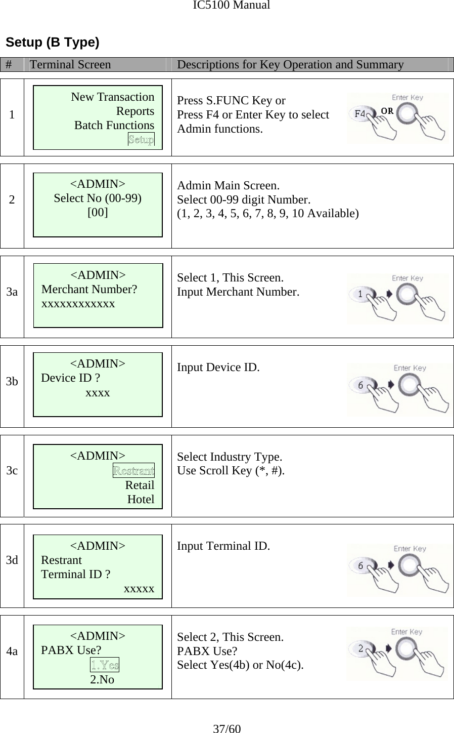              IC5100 Manual 37/60 Setup (B Type) #  Terminal Screen  Descriptions for Key Operation and Summary   1   Press S.FUNC Key or Press F4 or Enter Key to select  Admin functions.    2   Admin Main Screen. Select 00-99 digit Number. (1, 2, 3, 4, 5, 6, 7, 8, 9, 10 Available)     3a    Select 1, This Screen. Input Merchant Number.    3b       Input Device ID.    3c       Select Industry Type. Use Scroll Key (*, #).   3d   Input Terminal ID.    4a       Select 2, This Screen. PABX Use? Select Yes(4b) or No(4c).    &lt;ADMIN&gt; Select No (00-99) [00]  &lt;ADMIN&gt; Merchant Number? xxxxxxxxxxxx  &lt;ADMIN&gt; Device ID ? xxxx &lt;ADMIN&gt; Retail Hotel &lt;ADMIN&gt; Restrant Terminal ID ?  xxxxx New Transaction ReportsBatch Functions     &lt;ADMIN&gt; PABX Use? 2.No 
